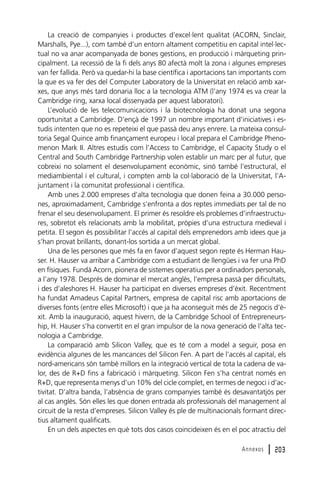 La creació de companyies i productes d’excel·lent qualitat (ACORN, Sinclair,
Marshalls, Pye...), com també d’un entorn altament competitiu en capital intel·lectual no va anar acompanyada de bones gestions, en producció i màrqueting principalment. La recessió de la fi dels anys 80 afectà molt la zona i algunes empreses
van fer fallida. Però va quedar-hi la base científica i aportacions tan importants com
la que es va fer des del Computer Laboratory de la Universitat en relació amb xarxes, que anys més tard donaria lloc a la tecnologia ATM (l’any 1974 es va crear la
Cambridge ring, xarxa local dissenyada per aquest laboratori).
L’evolució de les telecomunicacions i la biotecnologia ha donat una segona
oportunitat a Cambridge. D’ençà de 1997 un nombre important d’iniciatives i estudis intenten que no es repeteixi el que passà deu anys enrere. La mateixa consultoria Segal Quince amb finançament europeu i local prepara el Cambridge Phenomenon Mark II. Altres estudis com l’Access to Cambridge, el Capacity Study o el
Central and South Cambridge Partnership volen establir un marc per al futur, que
cobreixi no solament el desenvolupament econòmic, sinó també l’estructural, el
mediambiental i el cultural, i compten amb la col·laboració de la Universitat, l’Ajuntament i la comunitat professional i científica.
Amb unes 2.000 empreses d’alta tecnologia que donen feina a 30.000 persones, aproximadament, Cambridge s’enfronta a dos reptes immediats per tal de no
frenar el seu desenvolupament. El primer és resoldre els problemes d’infraestructures, sobretot els relacionats amb la mobilitat, pròpies d’una estructura medieval i
petita. El segon és possibilitar l’accés al capital dels emprenedors amb idees que ja
s’han provat brillants, donant-los sortida a un mercat global.
Una de les persones que més fa en favor d’aquest segon repte és Herman Hauser. H. Hauser va arribar a Cambridge com a estudiant de llengües i va fer una PhD
en físiques. Fundà Acorn, pionera de sistemes operatius per a ordinadors personals,
a l’any 1978. Després de dominar el mercat anglès, l’empresa passà per dificultats,
i des d’aleshores H. Hauser ha participat en diverses empreses d’èxit. Recentment
ha fundat Amadeus Capital Partners, empresa de capital risc amb aportacions de
diverses fonts (entre elles Microsoft) i que ja ha aconseguit més de 25 negocis d’èxit. Amb la inauguració, aquest hivern, de la Cambridge School of Entrepreneurship, H. Hauser s’ha convertit en el gran impulsor de la nova generació de l’alta tecnologia a Cambridge.
La comparació amb Silicon Valley, que es té com a model a seguir, posa en
evidència algunes de les mancances del Silicon Fen. A part de l’accés al capital, els
nord-americans són també millors en la integració vertical de tota la cadena de valor, des de R+D fins a fabricació i màrqueting. Silicon Fen s’ha centrat només en
R+D, que representa menys d’un 10% del cicle complet, en termes de negoci i d’activitat. D’altra banda, l’absència de grans companyies també és desavantatjós per
al cas anglès. Són elles les que donen entrada als professionals del management al
circuit de la resta d’empreses. Silicon Valley és ple de multinacionals formant directius altament qualificats.
En un dels aspectes en què tots dos casos coincideixen és en el poc atractiu del
Annexos

l 203

 