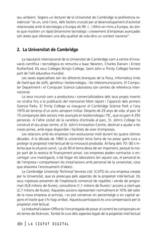 seu ambient. Segons un lecturer de la Universitat de Cambridge la preferència residencial “és un, sinó l’únic, dels factors crucials per al desenvolupament d’activitat
relacionada amb la tecnologia a Europa als 90. (...) Miris on miris a Europa, les àrees que mostren un ràpid dinamisme tecnològic i creixement d’empreses avançades
són àrees que ofereixen una alta qualitat de vida dins un context nacional”.

2. La Universitat de Cambridge
La reputació internacional de la Universitat de Cambridge com a centre d’innovació científica i tecnològica es remunta a Isaac Newton, Charles Darwin i Ernest
Rutherford. Els seus Colleges (King’s College, Saint John o Trinity College) formen
part de l’elit educativa mundial.
Les seves especialitats són les diferents branques de la física, informàtica (més
de hard que de soft), genètica i biotecnologia, i les telecomunicacions. El Computer Department i el Computer Science Laboratory són centres de referència internacional.
La seva incursió com a productora i comercialitzadora dels seus propis invents
no vindria fins a la publicació del mencionat Mott report i l’aparició dels primers
Science Parks. El Trinity College va inaugurar el Cambridge Science Park a l’any
1970 als terrenys d’un antic aeroport militar. Després de 29 anys de vida, el parc té
75 companyies dels sectors més avançats en biotecnologia i TIC, que ocupen 4.350
persones. A l’altre costat de la carretera d’entrada al parc, St. John’s College ha
construït el seu propi centre, el St. John’s Innovation Centre, destinat a ajudar a les
noves pimes, amb espai disponible i facilitats de viver d’empreses.
Les relacions amb les empreses han evolucionat molt durant les quatre últimes
dècades. A la dècada de 1960 la universitat tenia fama de no posar gaire cura a
protegir la propietat intel·lectual de la innovació produïda. Al llarg dels 70 i 80 s’intenta que la situació canviï, i ja als 90 el tema deixa de ser important, perquè la major part de la recerca té finançament privat. Les empreses poden contractar o encarregar una investigació, o bé llogar els laboratoris (en aquest cas, el personal és
de l’empresa i comparteixen les instal·lacions amb personal de la universitat, cosa
que afavoreix l’encreuament d’idees).
La Cambridge University Technical Services Ltd. (CUTS) és una empresa creada
per la Universitat, que es preocupa pels aspectes de la propietat intel·lectual. Els
seus ingressos provenen de l’explotació comercial de royalties i venda de programari (0,8 milions de lliures), consultoria (1,1 milions de lliures) i accions a start-ups
(2,7 milions de lliures). Aquestes accions representen normalment el 10% del valor
de la nova empresa al principi, i es pot conservar en percentatge o en capital segons el tracte que s’hi hagi arribat. Aquesta participació és una compensació per la
propietat intel·lectual.
La Industrial Liaison Office és l’encarregada de posar al corrent les companyies en
els temes de llicències. També té cura dels aspectes legals de la propietat intel·lectual
204

l

LA CIUTAT DIGITAL

 