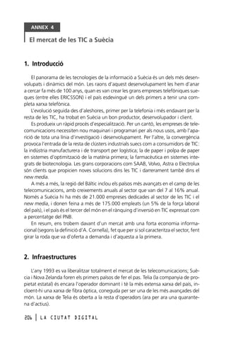 ANNEX 4

El mercat de les TIC a Suècia

1. Introducció
El panorama de les tecnologies de la informació a Suècia és un dels més desenvolupats i dinàmics del món. Les raons d’aquest desenvolupament les hem d’anar
a cercar fa més de 100 anys, quan es van crear les grans empreses telefòniques sueques (entre elles ERICSSON) i el país esdevingué un dels primers a tenir una completa xarxa telefònica.
L’evolució seguida des d’aleshores, primer per la telefonia i més endavant per la
resta de les TIC, ha trobat en Suècia un bon productor, desenvolupador i client.
Es produeix un ràpid procés d’especialització. Per un cantó, les empreses de telecomunicacions necessiten nou maquinari i programari per als nous usos, amb l’aparició de tota una línia d’investigació i desenvolupament. Per l’altre, la convergència
provoca l’entrada de la resta de clústers industrials suecs com a consumidors de TIC:
la indústria manufacturera i de transport per logística; la de paper i polpa de paper
en sistemes d’optimització de la matèria primera; la farmacèutica en sistemes integrats de biotecnologia. Les grans corporacions com SAAB, Volvo, Astra o Electrolux
són clients que propicien noves solucions dins les TIC i darrerament també dins el
new media.
A més a més, la regió del Bàltic inclou els països més avançats en el camp de les
telecomunicacions, amb creixements anuals al sector que van del 7 al 16% anual.
Només a Suècia hi ha més de 21.000 empreses dedicades al sector de les TIC i el
new media, i donen feina a més de 175.000 empleats (un 5% de la força laboral
del país), i el país és el tercer del món en el rànquing d’inversió en TIC expressat com
a percentatge del PNB.
En resum, ens trobem davant d’un mercat amb una forta economia informacional (segons la definició d’A. Cornella), fet que per si sol caracteritza el sector, fent
girar la roda que va d’oferta a demanda i d’aquesta a la primera.

2. Infraestructures
L’any 1993 es va liberalitzar totalment el mercat de les telecomunicacions; Suècia i Nova Zelanda foren els primers països de fer el pas. Telia (la companyia de propietat estatal) és encara l’operador dominant i té la més extensa xarxa del país, incloent-hi una xarxa de fibra òptica, coneguda per ser una de les més avançades del
món. La xarxa de Telia és oberta a la resta d’operadors (ara per ara una quarantena d’actius).
206

l

LA CIUTAT DIGITAL

 