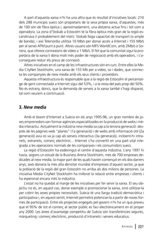 A part d’aquesta xarxa n’hi ha una altra que és resultat d’iniciatives locals: 210
dels 288 municipis suecs són propietaris de la seva pròpia xarxa; d’aquestes, més
de 100 són de fibra òptica i, aproximadament, una dotzena actua fins i tot com a
operadora. La zona d’Stokab a Estocolm té la fibra òptica més gran de la regió escandinava (i probablement del món). Stokab lloga capacitat de transport (o ample
de banda), i així Telenordia utilitza 10 Mb/s per donar accés a Internet i 155 Mb/s
per al servei ATM punt a punt. Altres usuaris són MFS WorldCom, amb 2Mb/s o Sonera, que ofereix connexions de vídeo a 1 Mb/s. El fet que la comunitat sigui la propietària de la xarxa li dóna molt més poder de negociació amb els operadors, i s’aconsegueix reduir els preus de connexió.
Altres iniciatives en el camp de les infraestructures són en curs. Entre elles la Media CityNet Stockholm, una xarxa de 155 Mb per a vídeo, so i dades, que connecta les companyies de new media amb els seus clients i proveïdors.
Aquesta infraestructura és responsable que a la regió de Estocolm el percentatge de gent connectada a Internet sigui del 53%, i a la resta del país prop del 50%.
No és estrany, doncs, que la demanda de serveis a la xarxa també s’hagi disparat,
tal com veurem a continuació.

3. New media
Amb el boom d’Internet a Suècia en els anys 1995-96, un gran nombre de joves emprenedors van formar agències especialitzades en la producció de webs i mèdia interactiu. Actualment la indústria new media va cap a la tercera generació: després de les pàgines web “planes” (1a generació) i de webs amb informació útil (2a
generació) avui es va ja cap als serveis interactius (3a generació), incloent-hi intranets, extranets, comerç electrònic... Internet s’ha convertit en una part vital integrada a les operacions normals de les companyies i els consumidors suecs.
La regió d’Estocolm ha esdevingut el centre d’aquesta indústria. L’any 1997 hi
havia, segons un estudi de la Business Arena Stockholm, més de 700 empreses dedicades al new media, la major part de les quals havien començat en els dos darrers
anys; això donaria la més alta densitat mundial d’empreses d’aquest sector, ja que
la població de la regió del gran Estocolm no arriba als dos milions de persones. La
iniciativa Media CityNet Stockholm ha millorat la relació entre empreses i clients i
ha esperonat encara més la indústria.
L’estat no ha quedat al marge de les iniciatives per fer servir la xarxa. El seu objectiu no és, en aquest cas, donar exemple o promocionar la xarxa, sinó utilitzar-la
per cobrir les seves pròpies necessitats. Suècia té una llarga tradició democràtica i
participativa i, en aquest sentit, Internet permetrà potenciar-la a partir de noves formes de participació. Entre els projectes engegats pel govern n’hi ha un que preveu
que el 95% de tot el comerç al sector públic es faci electrònicament en el proper
any 2000. Les àrees d’avantatge competitiu de Suècia són transferències segures,
màrqueting i comerç electrònic, producció d’intranets i serveis educatius.
Annexos

l 207

 