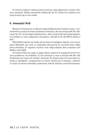 El mercat es troba en reestructuració contínua, amb adquisicions, fusions i divisions constants. Moltes consultories tradicionals de TIC també han ampliat el seu
camp d’acció cap al new media.

4. Innovació i R+D
Bé que la innovació era un dels principals problemes de la indústria sueca, i concretament la creació de noves empreses d’innovació, des de principis dels 90, liderat per les TIC i la tecnologia mèdica primer i altres camps d’alta tecnologia després,
s’ha produït un canvi substancial. Actualment, més del 3,5% del PNB es dedica a
R+D.
ERICSSON és darrere de moltes de les línies d’investigació obertes, com el programa Bluetooth, per crear un estàndard internacional en connexió sense cables
entre ordinadors. En aquesta iniciativa s’han afegit després altres empreses com
NOKIA, Intel o IBM.
Els Science Parks han jugat un paper decisiu estenent la cooperació entre la recerca acadèmica i les empreses. Es van començar a crear a principis dels 80 i des
d’aleshores han crescut en nombre i dimensió. Els 24 parcs que hi ha avui estan associats a Swedepark, i proporcionen un entorn atractiu per a startups i, sobretot,
un accés a la recerca orientada a aplicacions amb les relacions universitat-empresa.

208

l

LA CIUTAT DIGITAL

 