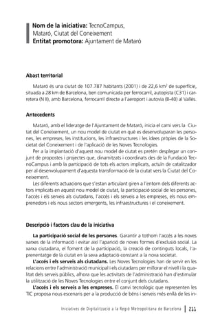 Nom de la iniciativa: TecnoCampus,
Mataró, Ciutat del Coneixement
Entitat promotora: Ajuntament de Mataró

Abast territorial
Mataró és una ciutat de 107.787 habitants (2001) i de 22,6 km2 de superfície,
situada a 28 km de Barcelona, ben comunicada per ferrocarril, autopista (C31) i carretera (N II), amb Barcelona, ferrocarril directe a l’aeroport i autovia (B-40) al Vallès.

Antecedents
Mataró, amb el lideratge de l’Ajuntament de Mataró, inicia el cami vers la Ciutat del Coneixement, un nou model de ciutat en què es desenvoluparan les persones, les empreses, les institucions, les infraestructures i les idees pròpies de la Societat del Coneixement i de l’aplicació de les Noves Tecnologies.
Per a la implantació d’aquest nou model de ciutat es pretén desplegar un conjunt de propostes i projectes que, dinamitzats i coordinats des de la Fundació TecnoCampus i amb la participació de tots els actors implicats, actuïn de catalitzador
per al desenvolupament d’aquesta transformació de la ciutat vers la Ciutat del Coneixement.
Les diferents actuacions que s’estan articulant giren a l’entorn dels diferents actors implicats en aquest nou model de ciutat, la participació social de les persones,
l’accés i els serveis als ciutadans, l’accés i els serveis a les empreses, els nous emprenedors i els nous sectors emergents, les infraestructures i el coneixement.

Descripció i factors clau de la iniciativa
La participació social de les persones. Garantir a tothom l’accés a les noves
xarxes de la informació i evitar així l’aparició de noves formes d’exclusió social. La
xarxa ciutadana, el foment de la participació, la creació de continguts locals, l’aprenentatge de la ciutat en la seva adaptació constant a la nova societat.
L’accés i els serveis als ciutadans. Les Noves Tecnologies han de servir en les
relacions entre l’administració municipal i els ciutadans per millorar el nivell i la qualitat dels serveis públics, alhora que les activitats de l’administració han d’estimular
la utilització de les Noves Tecnologies entre el conjunt dels ciutadans.
L’accés i els serveis a les empreses. El canvi tecnològic que representen les
TIC proposa nous escenaris per a la producció de béns i serveis més enllà de les inIniciatives de Digitalització a la Regió Metropolitana de Barcelona

l 211

 