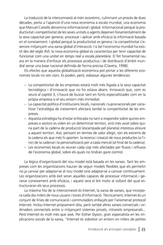 La traducció de la interconnexió al món econòmic, culminant un procés de dues
dècades, porta a l’aparició d’una nova economia a escala mundial, una economia
que Manuel Castells denomina informacional i global. Informacional perquè la productivitat i competitivitat de les seves unitats o agents depenen fonamentalment de
la seva capacitat per generar, processar i aplicar amb eficàcia la informació basada
en el coneixement. I global perquè la productivitat es genera i la competitivitat s’exerceix mitjançant una xarxa global d’interacció. I si bé l’economia mundial ha existit des del segle XVI, la nova economia global es caracteritza per tenir capacitat de
funcionar com una unitat en temps real a escala planetària. El fet fonamental rau
ara en la manera d’enfocar els processos productius i de distribució d’àmbit mundial sense una base nacional definida de forma precisa (Clavera, 1998).
Els efectes que aquesta globalització econòmica pot portar a les diferents economies locals no són clars. Es poden, però, esbossar algunes tendències:
– La competitivitat de les empreses estarà molt més lligada a la seva capacitat
tecnològica i d’innovació que no ho estava abans. Innovació que, com es
veurà al capítol 3, s’haurà de buscar tant en fonts especialitzades com en la
pròpia empresa o el seu entorn més immediat.
– La capacitat política d’institucions locals, nacionals i supranacionals per canalitzar l’estratègia de creixement afectarà també la competitivitat de les empreses.
– Aquesta estratègia ha d’estar enfocada no tant a respondre sobre quines empreses o sectors es volen en un determinat territori, sinó més aviat sobre quina part de la cadena de producció (escampada pel planeta) interessa atreure
a aquest territori. Així, pensant en termes de valor afegit, són els extrems de
la cadena els que més hi aporten: la recerca i creació de nous productes (a l’inici de la cadena) i la personalització per a cada mercat (al final de la cadena).
– Les economies locals es veuran cada cop més afectades per fluxos i refluxos
de l’economia global, sobre els quals no tindran gaire control.
La lògica d’organització del nou model està basada en les xarxes. Tant les empreses com les organitzacions hauran de seguir models flexibles que els permetin
no ja canviar per adaptar-se al nou model sinó adaptar-se a canviar contínuament.
Les organitzacions amb èxit seran aquelles capaces de processar informació i generar coneixement amb eficàcia, i aquest serà el leit motiv al voltant del qual estructuraran els seus processos.
La màxima fita de la interconnexió és Internet, la xarxa de xarxes, que incorpora cada dia milers de nous usuaris i tones d’informació. Tècnicament, Internet és un
conjunt de línies de comunicació i commutadors enllaçats per l’anomenat protocol
Internet. Inclou Internet pròpiament dita, però també altres xarxes comercials i ordinadors connectats entre si mitjançant sistemes privats, intranets empresarials...
Però Internet és molt més que això. Per Esther Dyson, gran especialista en les implicacions socials de la xarxa, “Internet és sobretot un entorn on milers de petites
Introducció als principals conceptes

l 25

 