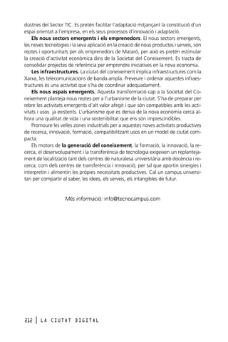 dústries del Sector TIC. Es pretén facilitar l’adaptació mitjançant la constitució d’un
espai orientat a l’empresa, en els seus processos d’innovació i adaptació.
Els nous sectors emergents i els emprenedors. El nous sectors emergents,
les noves tecnologies i la seva aplicació en la creació de nous productes i serveis, són
reptes i oportunitats per als emprenedors de Mataró, per això es pretén estimular
la creació d’activitat econòmica dins de la Societat del Coneixement. Es tracta de
consolidar projectes de referència per emprendre iniciatives en la nova economia.
Les infraestructures. La ciutat del coneixement implica infraestructures com la
Xarxa, les telecomunicacions de banda ampla. Preveure i ordenar aquestes infraestructures és una activitat que s’ha de coordinar adequadament.
Els nous espais emergents. Aquesta transformació cap a la Societat del Coneixement planteja nous reptes per a l’urbanisme de la ciutat. S’ha de preparar per
rebre les activitats emergents d’alt valor afegit i que són compatibles amb les activitats i usos ja existents. L’urbanisme que es deriva de la nova economia cerca alhora una qualitat de vida i una sostenibilitat que ens són imprescindibles.
Promoure les velles zones industrials per a aquestes noves activitats productives
de recerca, innovació, formació, compatibilitzant usos en un model de ciutat compacta.
Els motors de la generació del coneixement, la formació, la innovació, la recerca, el desenvolupament i la transferència de tecnologia exigeixen un replantejament de localització tant dels centres de naturalesa universitària amb docència i recerca, com dels centres de transferència i innovació, per tal que aportin sinergies i
interpretin i alimentin les pròpies necessitats productives. Cal un campus universitari per compartir el saber, les idees, els serveis, els intangibles de futur.

Més informació: info@tecnocampus.com

212

l

LA CIUTAT DIGITAL

 