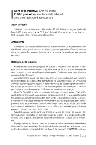 Nom de la iniciativa: Gran Via Digital
Entitat promotora: Ajuntament de Sabadell
amb la col·laboració d’agents privats
Abast territorial
Sabadell compta amb una població de 185.149 habitants, segons dades de
l’any 2000, i una superfície de 37,8 km2. Sabadell té unes bones comunicacions,
tant en xarxes viàries com en xarxes ferroviàries.

Antecedents
Sabadell té una llarga tradició industrial; es constituí com un important nucli del
tèxtil llaner i, un cop arribada la crisi del sector, la va superar diversificant la seva activitat productiva fins a convertir-se també en un centre de serveis per a empreses i
persones.

Descripció de la iniciativa
El referent territorial dels projectes en curs és la modernització de Gran Via Digital. La transformació urbanística d’aquesta zona, de 90 ha, té com a objectiu la
seva conversió en una zona d’implantació especial d’indústries associades a les tecnologies de la informació.
Aquesta transformació està plantejada com un procés urbanístic que comporti
la modernització de la zona i faci compatibles els usos residencials, els serveis i les
activitats econòmiques de la societat de la informació. Es tracta d’aprofitar el sòl industrial per promoure la implantació de noves empreses, renovar el parc d’habitatges i dotar la zona d’un conjunt d’infraestructures de serveis avançats.
Gran Via Digital té, a més, un emplaçament idoni per ser el motor i l’exemplificació de la transformació cap a la ciutat del coneixement. En el seu àmbit hi ha les
tres escoles universitàries de Sabadell, com també la biblioteca central de la ciutat.
L’Ajuntament hi disposa de més de 40.000 metres quadrats qualificats com a equipaments. Està excel·lentment comunicada i compta amb les estacions centrals de
tren i autobusos de la ciutat. En aquesta zona s’hi troben també els principals equipaments culturals i esportius de la ciutat.
Sabadell compta, a més, amb una àmplia presència de centres de recerca i desenvolupament vinculats a les ciències i serveis de la salut i a la Corporació Sanitària Parc Taulí, la gestora dels serveis hospitalaris de la ciutat i la seva àrea d’influència.
El projecte Parc de Salut es crearà en aquesta mateixa zona i consisteix en la realització d’un parc tecnològic de ciències de la salut que vol ser catalitzador i promotor d’iniciatives en l’àmbit de la investigació, la innovació (CINTAMED), els serIniciatives de Digitalització a la Regió Metropolitana de Barcelona

l 213

 