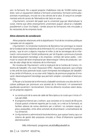 veis i la formació. Per a aquest projecte s’habilitaran més de 10.000 metres quadrats i serà un equipament dedicat a formació universitària, formació continuada i
activitats museístiques, vinculat tot a les ciències de la salut. El conjunt es complementarà amb els serveis de Telemedicina de Salut en xarxa.
L’Ajuntament, conscient del paper que la universitat juga per desenvolupar la
ciutat, intenta que altres ensenyaments universitaris puguin ubicar-se a Sabadell,
possiblement a Gran Via Digital, i també atraure les formacions més vinculades a
les necessitats de les empreses locals.

Altres elements de consideració
Altres projectes relacionats amb la digitalització i fruit de les iniciatives públiques
i privades són els següents:
L’Ajuntament i la Universitat Autònoma de Barcelona han promogut la creació
de la Fundació de les Indústries de la Informació-F2i, en la qual també hi ha patrons
privats, i que té com a objectiu impulsar el millor ús de les tecnologies de la informació i comunicació en l’àmbit professional, per tal d’ajudar a promoure el procés
de desenvolupament tecnològic a les empreses i entitats del sector públic, i estimular la creació del teixit empresarial per desenvolupar l’oferta de productes i serveis de valor afegit de les indústries de la informació.
Per iniciativa de l’Ajuntament i amb la implicació de la Cambra de Comerç i Indústria de Sabadell, s’ha creat l’Associació VITEC. Aquesta associació, que compta
a més amb les dues patronals locals a part d’empreses tecnològiques de Sabadell i
el seu àmbit d’influència, es va crear amb l’objectiu de promoure projectes d’innovació i desenvolupament tecnològic que permetin ampliar i consolidar el teixit productiu.
El Pla per a la Societat de la Informació a Sabadell constitueix una altra de les iniciatives públiques per promoure una societat de la informació i el coneixement
equilibrada socialment i territorialment. Entre les diferents iniciatives volem destacar els projectes següents:
• La construcció de la xarxa de cable de fibra òptica a la ciutat que s’inicià a finals del 2000.
• El programa Internet per a tothom, que consisteix en la creació de 60 punts
d’accés gratuït a Internet repartits per la ciutat, on a més es fa formació, es
faciliten adreces de correu electrònic per a tothom i es compren equips a
preus assequibles, entre altres activitats de dinamització i universalització de
l’ús d’Internet.
• L’e-Ajuntament o administració local electrònica, que suposa l’avenç cap a un
sistema de gestió dels processos vinculats a l’Àrea d’Urbanisme suportats
electrònicament.

Més informació: programes.alcaldia@ajsabadell.es
214

l

LA CIUTAT DIGITAL

 