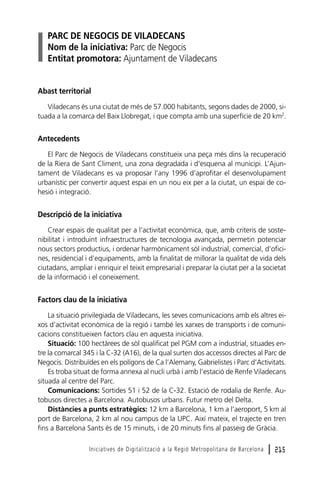 PARC DE NEGOCIS DE VILADECANS
Nom de la iniciativa: Parc de Negocis
Entitat promotora: Ajuntament de Viladecans

Abast territorial
Viladecans és una ciutat de més de 57.000 habitants, segons dades de 2000, situada a la comarca del Baix Llobregat, i que compta amb una superfície de 20 km2.

Antecedents
El Parc de Negocis de Viladecans constitueix una peça més dins la recuperació
de la Riera de Sant Climent, una zona degradada i d’esquena al municipi. L’Ajuntament de Viladecans es va proposar l’any 1996 d’aprofitar el desenvolupament
urbanístic per convertir aquest espai en un nou eix per a la ciutat, un espai de cohesió i integració.

Descripció de la iniciativa
Crear espais de qualitat per a l’activitat econòmica, que, amb criteris de sostenibilitat i introduint infraestructures de tecnologia avançada, permetin potenciar
nous sectors productius, i ordenar harmònicament sòl industrial, comercial, d’oficines, residencial i d’equipaments, amb la finalitat de millorar la qualitat de vida dels
ciutadans, ampliar i enriquir el teixit empresarial i preparar la ciutat per a la societat
de la informació i el coneixement.

Factors clau de la iniciativa
La situació privilegiada de Viladecans, les seves comunicacions amb els altres eixos d’activitat econòmica de la regió i també les xarxes de transports i de comunicacions constitueixen factors clau en aquesta iniciativa.
Situació: 100 hectàrees de sòl qualificat pel PGM com a industrial, situades entre la comarcal 345 i la C-32 (A16), de la qual surten dos accessos directes al Parc de
Negocis. Distribuïdes en els polígons de Ca l’Alemany, Gabrielistes i Parc d’Activitats.
Es troba situat de forma annexa al nucli urbà i amb l’estació de Renfe Viladecans
situada al centre del Parc.
Comunicacions: Sortides 51 i 52 de la C-32. Estació de rodalia de Renfe. Autobusos directes a Barcelona. Autobusos urbans. Futur metro del Delta.
Distàncies a punts estratègics: 12 km a Barcelona, 1 km a l’aeroport, 5 km al
port de Barcelona, 2 km al nou campus de la UPC. Així mateix, el trajecte en tren
fins a Barcelona Sants és de 15 minuts, i de 20 minuts fins al passeig de Gràcia.
Iniciatives de Digitalització a la Regió Metropolitana de Barcelona

l 215

 