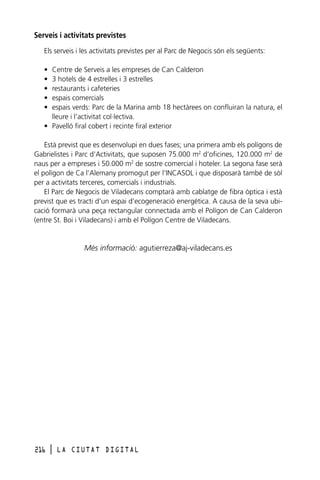 Serveis i activitats previstes
Els serveis i les activitats previstes per al Parc de Negocis són els següents:
•
•
•
•
•

Centre de Serveis a les empreses de Can Calderon
3 hotels de 4 estrelles i 3 estrelles
restaurants i cafeteries
espais comercials
espais verds: Parc de la Marina amb 18 hectàrees on confluiran la natura, el
lleure i l’activitat col·lectiva.
• Pavelló firal cobert i recinte firal exterior
Està previst que es desenvolupi en dues fases; una primera amb els polígons de
Gabrielistes i Parc d’Activitats, que suposen 75.000 m2 d’oficines, 120.000 m2 de
naus per a empreses i 50.000 m2 de sostre comercial i hoteler. La segona fase serà
el polígon de Ca l’Alemany promogut per l’INCASOL i que disposarà també de sòl
per a activitats terceres, comercials i industrials.
El Parc de Negocis de Viladecans comptarà amb cablatge de fibra òptica i està
previst que es tracti d’un espai d’ecogeneració energètica. A causa de la seva ubicació formarà una peça rectangular connectada amb el Polígon de Can Calderon
(entre St. Boi i Viladecans) i amb el Polígon Centre de Viladecans.

Més informació: agutierreza@aj-viladecans.es

216

l

LA CIUTAT DIGITAL

 