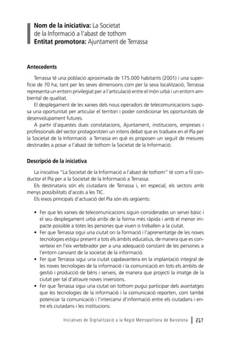 Nom de la iniciativa: La Societat
de la Informació a l’abast de tothom
Entitat promotora: Ajuntament de Terrassa

Antecedents
Terrassa té una població aproximada de 175.000 habitants (2001) i una superfície de 70 ha; tant per les seves dimensions com per la seva localització, Terrassa
representa un entorn privilegiat per a l’articulació entre el món urbà i un entorn ambiental de qualitat.
El desplegament de les xarxes dels nous operadors de telecomunicacions suposa una oportunitat per articular el territori i poder condicionar les oportunitats de
desenvolupament futures.
A partir d’aquestes dues constatacions, Ajuntament, institucions, empreses i
professionals del sector protagonitzen un intens debat que es tradueix en el Pla per
la Societat de la Informació a Terrassa en què es proposen un seguit de mesures
destinades a posar a l’abast de tothom la Societat de la Informació.

Descripció de la iniciativa
La iniciativa “La Societat de la Informació a l’abast de tothom” té com a fil conductor el Pla per a la Societat de la Informació a Terrassa.
Els destinataris són els ciutadans de Terrassa i, en especial, els sectors amb
menys possibilitats d’accés a les TIC.
Els eixos principals d’actuació del Pla són els següents:
• Fer que les xarxes de telecomunicacions siguin considerades un servei bàsic i
el seu desplegament urbà arribi de la forma més ràpida i amb el menor impacte possible a totes les persones que viuen o treballen a la ciutat.
• Fer que Terrassa sigui una ciutat on la formació i l’aprenentatge de les noves
tecnologies estigui present a tots els àmbits educatius, de manera que es converteixi en l’eix vertebrador per a una adequació constant de les persones a
l’entorn canviant de la societat de la informació.
• Fer que Terrassa sigui una ciutat capdavantera en la implantació integral de
les noves tecnologies de la informació i la comunicació en tots els àmbits de
gestió i producció de béns i serveis, de manera que projecti la imatge de la
ciutat per tal d’atraure noves inversions.
• Fer que Terrassa sigui una ciutat on tothom pugui participar dels avantatges
que les tecnologies de la informació i la comunicació reporten, com també
potenciar la comunicació i l’intercanvi d’informació entre els ciutadans i entre els ciutadans i les institucions.
Iniciatives de Digitalització a la Regió Metropolitana de Barcelona

l 217

 