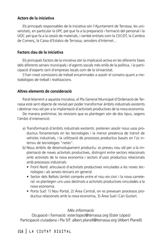 Actors de la iniciativa
Els principals responsables de la iniciativa són l’Ajuntament de Terrassa, les universitats, en particular la UPC pel que fa a la preparació i formació del personal i la
UOC pel que fa a la cessió de materials, i també entitats com la CECOT, la Cambra
de Comerç, la Caixa d’Estalvis de Terrassa, servidors d’Internet...

Factors clau de la iniciativa
Els principals factors de la iniciativa són la implicació activa en les diferents fases
dels diferents serveis municipals i d’agents socials més enllà de la política, i la participació d’experts tant d’empreses locals com de la Universitat.
S’han creat comissions de treball encaminades a assolir el consens quant a metodologies de treball i realitzacions.

Altres elements de consideració
Paral·lelament a aquesta iniciativa, el Pla General Municipal d’Ordenació de Terrassa està sent objecte de revisió per poder transformar àmbits industrials existents
i destinar nou sòl per a la implantació d’activitats productives de la nova economia.
De manera preliminar, les revisions que es plantegen són de dos tipus, segons
l’àmbit d’intervenció:
a) Transformació d’àmbits industrials existents: pretenen assolir nous usos productius fonamentats en les tecnologies i la menor presència de trànsit de
vehicles industrials, i la utilització de processos productius basats en l’ús intensiu de tecnologies “netes”.
b) Nous àmbits de desenvolupament productiu: es preveu nou sòl per a la implantació de noves activitats productives, distingint entre sectors relacionats
amb activitats de la nova economia i sectors d’usos productius relacionats
amb processos industrials:
• Front Nord: articulació d’activitats productives vinculades a les noves tecnologies i als serveis terciaris en general.
• Sector dels Bellots (àmbit comprès entre el nou eix cívic i la nova carretera): es plantegen uns usos destinats a activitats productives vinculades a la
nova economia.
• Porta Sud: 1) Nou Portal, 2) Àrea Central, on es preveuen processos productius relacionats amb la nova economia, 3) Àrea Sud i Can Guitart.

Més informació:
Ocupació i formació: ester.lopez@terrassa.org (Ester López)
Participació ciutadana i Pla SIT: albert.planell@terrassa.org (Albert Planell)
218

l

LA CIUTAT DIGITAL

 
