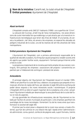 Nom de la iniciativa: Canal-h.net, la ciutat virtual de L’Hospitalet
Entitat promotora: Ajuntament de L’Hospitalet

Abast territorial
L’Hospitalet compta amb 248.521 habitants (1998) i una superfície de 13 km2.
La ubicació del municipi, al bell mig de l’àrea metropolitana, i les seves dimensions de ciutat intermèdia fan que esdevingui un pol atractiu per a la inversió en infraestructures tecnològiques que tenen dos línies de treball. D’una banda, els serveis a la població i, de l’altra, els serveis a les empreses, en especial les ubicades als
polígons industrials de la ciutat, una de les reserves de sòl més atractives de l’àrea
metropolitana.

Entitat promotora: Ajuntament de L’Hospitalet
L’Ajuntament de l’Hospitalet, com a primera administració responsable de la
qualitat de vida dels ciutadans, ha d’impulsar aquest programa i establir acords amb
els agents que poden facilitar accés, equipament i formació perquè Internet arribi
a tota la ciutat.
La progressiva implantació de la iniciativa permetrà ampliar els seus serveis i continguts, fent partícips les empreses i associacions del projecte i convertint-los en
partners per a l’elaboració de continguts i prestació de serveis.

Antecedents
El principal objectiu de l’Ajuntament de l’Hospitalet durant el mandat 19951999 va ser planificar la ciutat del futur, elaborar una proposta que preparés el municipi per afrontar els reptes del futur, per abordar el segle XXI amb la confiança de
poder donar resposta a les noves necessitats socials i econòmiques. El projecte
L’Hospitalet 2010 va rebre el suport majoritari de la ciutadania a les urnes i actualment l’Ajuntament treballa per desenvolupar la seva planificació de la ciutat del futur en tots els aspectes.
Un cop garantides les infraestructures necessàries, des de l’Ajuntament es treballa per facilitar els serveis municipals als particulars i a les empreses aprofitant els
avantatges de les noves tecnologies i fomentant l’ús de les noves eines que transformaran la societat del segle XXI.
El primer pas ha estat posar a disposició de la ciutat nous serveis a través d’Internet, que han de culminar en una relació més àgil i ràpida entre l’administració i
els administrats: correu gratuït, confecció de pàgines web, suport formatiu, tràmits
Iniciatives de Digitalització a la Regió Metropolitana de Barcelona

l 219

 