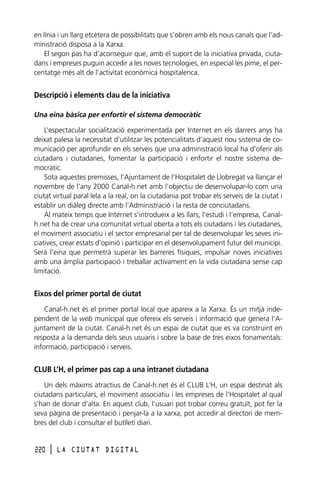 en línia i un llarg etcètera de possibilitats que s’obren amb els nous canals que l’administració disposa a la Xarxa.
El segon pas ha d’aconseguir que, amb el suport de la iniciativa privada, ciutadans i empreses puguin accedir a les noves tecnologies, en especial les pime, el percentatge més alt de l’activitat econòmica hospitalenca.

Descripció i elements clau de la iniciativa
Una eina bàsica per enfortir el sistema democràtic
L’espectacular socialització experimentada per Internet en els darrers anys ha
deixat palesa la necessitat d’utilitzar les potencialitats d’aquest nou sistema de comunicació per aprofundir en els serveis que una administració local ha d’oferir als
ciutadans i ciutadanes, fomentar la participació i enfortir el nostre sistema democràtic.
Sota aquestes premisses, l’Ajuntament de l’Hospitalet de Llobregat va llançar el
novembre de l’any 2000 Canal-h.net amb l’objectiu de desenvolupar-lo com una
ciutat virtual paral·lela a la real, on la ciutadania pot trobar els serveis de la ciutat i
establir un diàleg directe amb l’Administració i la resta de conciutadans.
Al mateix temps que Internet s’introdueix a les llars, l’estudi i l’empresa, Canalh.net ha de crear una comunitat virtual oberta a tots els ciutadans i les ciutadanes,
el moviment associatiu i el sector empresarial per tal de desenvolupar les seves iniciatives, crear estats d’opinió i participar en el desenvolupament futur del municipi.
Serà l’eina que permetrà superar les barreres físiques, impulsar noves iniciatives
amb una àmplia participació i treballar activament en la vida ciutadana sense cap
limitació.

Eixos del primer portal de ciutat
Canal-h.net és el primer portal local que apareix a la Xarxa. És un mitjà independent de la web municipal que ofereix els serveis i informació que genera l’Ajuntament de la ciutat. Canal-h.net és un espai de ciutat que es va construint en
resposta a la demanda dels seus usuaris i sobre la base de tres eixos fonamentals:
informació, participació i serveis.

CLUB L’H, el primer pas cap a una intranet ciutadana
Un dels màxims atractius de Canal-h.net és el CLUB L’H, un espai destinat als
ciutadans particulars, el moviment associatiu i les empreses de l’Hospitalet al qual
s’han de donar d’alta. En aquest club, l’usuari pot trobar correu gratuït, pot fer la
seva pàgina de presentació i penjar-la a la xarxa, pot accedir al directori de membres del club i consultar el butlletí diari.

220

l

LA CIUTAT DIGITAL

 