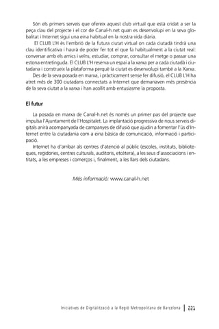Són els primers serveis que ofereix aquest club virtual que està cridat a ser la
peça clau del projecte i el cor de Canal-h.net quan es desenvolupi en la seva globalitat i Internet sigui una eina habitual en la nostra vida diària.
El CLUB L’H és l’embrió de la futura ciutat virtual on cada ciutadà tindrà una
clau identificativa i haurà de poder fer tot el que fa habitualment a la ciutat real:
conversar amb els amics i veïns, estudiar, comprar, consultar el metge o passar una
estona entretinguda. El CLUB L’H reserva un espai a la xarxa per a cada ciutadà i ciutadana i construeix la plataforma perquè la ciutat es desenvolupi també a la Xarxa.
Des de la seva posada en marxa, i pràcticament sense fer difusió, el CLUB L’H ha
atret més de 300 ciutadans connectats a Internet que demanaven més presència
de la seva ciutat a la xarxa i han acollit amb entusiasme la proposta.

El futur
La posada en marxa de Canal-h.net és només un primer pas del projecte que
impulsa l’Ajuntament de l’Hospitalet. La implantació progressiva de nous serveis digitals anirà acompanyada de campanyes de difusió que ajudin a fomentar l’ús d’Internet entre la ciutadania com a eina bàsica de comunicació, informació i participació.
Internet ha d’arribar als centres d’atenció al públic (escoles, instituts, biblioteques, regidories, centres culturals, auditoris, etcètera), a les seus d’associacions i entitats, a les empreses i comerços i, finalment, a les llars dels ciutadans.

Més informació: www.canal-h.net

Iniciatives de Digitalització a la Regió Metropolitana de Barcelona

l 221

 