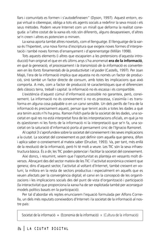 llars i comunitats es formen i s’autodefineixen” (Dyson, 1997). Aquest entorn, espai virtual o ciberespai, obliga a tots els agents socials a redefinir la seva missió i els
seus mètodes. Podem veure Internet com un mirall que deforma la realitat coneguda: a l’altre costat de la xarxa els rols són diferents, alguns desapareixen, d’altres
se’n creen i altres es potencien o minven.
La xarxa aporta també altres novetats, com el llenguatge. El llenguatge de la xarxa és l’hipertext, una nova forma d’escriptura que exigeix noves formes d’interpretació i també noves formes d’ensenyament i d’aprenentatge (Millán 1998).
Tots aquests elements (i altres que escaparien a les pretensions d’aquesta introducció) han originat el que en els últims anys s’ha anomenat era de la informació,
en què la generació, el processament i la transmissió de la informació es converteixen en les fonts fonamentals de la productivitat i el poder (Castells, 1997). Per Joan
Majó, l’era de la informació implica que aquesta no és només un factor de producció, sinó també un factor directe de consum, amb totes les implicacions que això
comporta. A més, com a factor de producció té característiques que el diferencien
dels clàssics terra, treball i capital: la informació no és escassa i és compartible.
L’existència d’aquest cúmul d’informació accessible no garanteix, però, coneixement. La informació no és coneixement si no es processa, s’assimila i es transforma en alguna cosa palpable o en un canvi sensible. Un dels perills de l’era de la
informació és precisament aquest, pensar que tenint accés a totes les dades a què
ara tenim accés n’hi ha prou. Ramon Folch parla de la societat de les dades, una societat en què res no està interpretat fora de les interpretacions oficials, en què ja no
és qüestionen ni les fonts de la informació ni la interpretació que se’n fa, una societat on la saturació d’informació porta al pensament únic de l’Ignacio Ramonet.
Al capítol 3 s’aprofundeix sobre la societat del coneixement i les seves implicacions
a la ciutat. La societat del coneixement es pot definir com aquella que genera, difon
i aplica saber o coneixement al mateix saber (Drucker, 1993). Va, per tant, més enllà
de la revolució de la informació, però hi té molt a veure. Les TIC són la seva infraestructura bàsica. És a dir, les TIC poden potenciar i facilitar la societat del coneixement.
Així doncs, i resumint, veiem que l’oportunitat es planteja en vessants molt diversos. Abraçant des del sector mateix de les TIC i l’activitat econòmica creixent que
genera; dins d’aquest sector, l’activitat al voltant d’Internet, també creixent en volum; la millora en la resta de sectors productius i especialment en aquells que es
veuen afectats per la convergència digital; el canvi en la concepció de les organitzacions i les implicacions socials des del punt de vista d’organització i participació
(la interactivitat que proporciona la xarxa ha de ser explotada també per aconseguir
models polítics basats en la participació).
Per tal d’abordar els reptes enunciarem l’equació formulada per Alfons Cornella, un dels més reputats coneixedors d’Internet i la societat de la informació al nostre país:

Societat de la informació = (Economia de la informació) × (Cultura de la informació)
26

l

LA CIUTAT DIGITAL

 