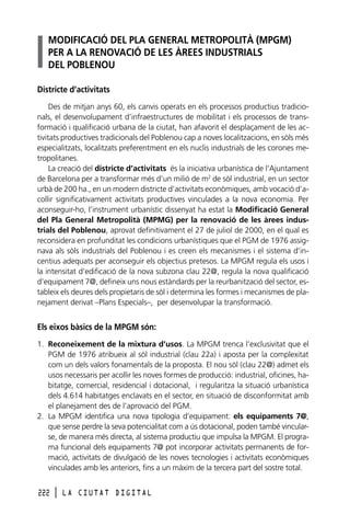 MODIFICACIÓ DEL PLA GENERAL METROPOLITÀ (MPGM)
PER A LA RENOVACIÓ DE LES ÀREES INDUSTRIALS
DEL POBLENOU
Districte d’activitats
Des de mitjan anys 60, els canvis operats en els processos productius tradicionals, el desenvolupament d’infraestructures de mobilitat i els processos de transformació i qualificació urbana de la ciutat, han afavorit el desplaçament de les activitats productives tradicionals del Poblenou cap a noves localitzacions, en sòls més
especialitzats, localitzats preferentment en els nuclis industrials de les corones metropolitanes.
La creació del districte d’activitats és la iniciativa urbanística de l’Ajuntament
de Barcelona per a transformar més d’un milió de m2 de sòl industrial, en un sector
urbà de 200 ha., en un modern districte d’activitats econòmiques, amb vocació d’acollir significativament activitats productives vinculades a la nova economia. Per
aconseguir-ho, l’instrument urbanístic dissenyat ha estat la Modificació General
del Pla General Metropolità (MPMG) per la renovació de les àrees industrials del Poblenou, aprovat definitivament el 27 de juliol de 2000, en el qual es
reconsidera en profunditat les condicions urbanístiques que el PGM de 1976 assignava als sòls industrials del Poblenou i es creen els mecanismes i el sistema d’incentius adequats per aconseguir els objectius pretesos. La MPGM regula els usos i
la intensitat d’edificació de la nova subzona clau 22@, regula la nova qualificació
d’equipament 7@, defineix uns nous estàndards per la reurbanització del sector, estableix els deures dels propietaris de sòl i determina les formes i mecanismes de planejament derivat –Plans Especials–, per desenvolupar la transformació.

Els eixos bàsics de la MPGM són:
1. Reconeixement de la mixtura d’usos. La MPGM trenca l’exclusivitat que el
PGM de 1976 atribueix al sòl industrial (clau 22a) i aposta per la complexitat
com un dels valors fonamentals de la proposta. El nou sòl (clau 22@) admet els
usos necessaris per acollir les noves formes de producció: industrial, oficines, habitatge, comercial, residencial i dotacional, i regularitza la situació urbanística
dels 4.614 habitatges enclavats en el sector, en situació de disconformitat amb
el planejament des de l’aprovació del PGM.
2. La MPGM identifica una nova tipologia d’equipament: els equipaments 7@,
que sense perdre la seva potencialitat com a ús dotacional, poden també vincularse, de manera més directa, al sistema productiu que impulsa la MPGM. El programa funcional dels equipaments 7@ pot incorporar activitats permanents de formació, activitats de divulgació de les noves tecnologies i activitats econòmiques
vinculades amb les anteriors, fins a un màxim de la tercera part del sostre total.
222

l

LA CIUTAT DIGITAL

 