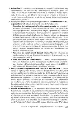 3. Redensificació: La MPGM supera la baixa densitat que el PGM’76 atribueix a les
zones industrials (2m2 sòl / m2 sostre). L’edificabilitat del sector passa de 2 a 3 m2
sostre / m2 sòl. Aquest increment d’edificabilitat es reconeix de manera esglaonada, de manera que els diferents increments van vinculats a diferents circumstàncies que configuren, en la pràctica, un sistema d’incentius orientats a
impulsar la transformació.
4. La complexitat de la transformació obliga a definir un sistema flexible de planejament derivat, a través de diferents tipus de Plans Especials:
• Actuacions de transformació d’àmbits predeterminats, que impulsa directament l’Ajuntament. Es delimiten sis àmbits de transformació que es desenvolupen per iniciativa pública i que, en conjunt, representen el 43% del sòl
en transformació. Aquests plans desenvolupen àrees especialment sensibles
del Poblenou que, a través del planejament i la gestió pública, han d’actuar de
motors en la transformació del barri, de condensadors urbans i de llocs emergents identificables que ajudin a llegir aquesta part de la ciutat. Contribueixen
a obtenir grans peces de verd i equipament, localitzades estratègicament, que
juntament amb les existents, configuren un sistema complet i complex en tot
el territori. La transformació d’aquestes àrees es desenvolupa de forma progressiva i adaptada a les preexistències, per tal de no produir incidències traumàtiques en els usos actuals.
• Actuacions de transformació d’àmbit mínim d’illa: són actuacions de
transformació d’àmbits no delimitats i que poden ser desenvolupades per la
iniciativa privada o pública.
• Altres actuacions de transformació: La MPGM preveu el desenvolupament, per Pla Especial, d’altres operacions de transformació de característiques singulars: edificis industrials consolidats, parcel·les de més de 2000 m2,
edificis industrials d’interès i fronts consolidats d’habitatges.
5. Flexibilitat morfològica del resultat final de la transformació. La MPGM
delega en el planejament derivat la concreció dels paràmetres edificatoris, llevat
de l’edificabilitat. La intenció és no prejutjar des del Pla General l’arquitectura o
ordenació que finalment es decidirà i que, en bona mesura dependrà de les preexistències i del programa funcional més convenient en funció del tipus de demanda d’espais productius. La delimitació de l’“illa Cerdà” com a àmbit mínim
de transformació, amb les consegüents excepcions, i el criteri de respecte per
l’arquitectura industrial preexistent, són dos elements clau que matisen i acoten
les possibilitats d’ordenació final.
6. Dotació d’infraestructures. la MPGM preveu la dotació en el sector de noves infraestructures, adequades als requeriments urbanístics, socials i econòmics actuals,
determina un nou estàndard d’urbanització i preveu l’elaboració d’un Pla Especial
d’Infraestructures per tal de concretar els elements bàsics i les característiques principals que han de reunir les diferents xarxes d’infraestructura i servei, defineixi i programi les actuacions en el conjunt del sector i determini les càrregues d’urbanització. El Pla Especial d’Infraestructures (PEI), aprovat definitivament el 27 d’octubre
Iniciatives de Digitalització a la Regió Metropolitana de Barcelona

l 223

 