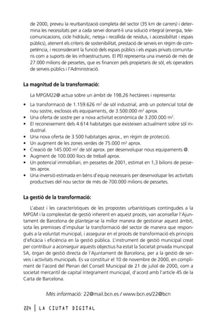 de 2000, preveu la reurbanització completa del sector (35 km de carrers) i determina les necessitats per a cada servei donant-li una solució integral (energia, telecomunicacions, cicle hidràulic, neteja i recollida de residus, i accessibilitat i espais
públics), atenent els criteris de sostenibilitat, prestació de serveis en règim de competència, i reconsiderant la funció dels espais públics i els espais privats comunitaris com a suports de les infraestructures. El PEI representa una inversió de més de
27.000 milions de pessetes, que es financen pels propietaris de sòl, els operadors
de serveis públics i l’Administració.

La magnitud de la transformació:
La MPGM22@ actua sobre un àmbit de 198,26 hectàrees i representa:
• La transformació de 1.159.626 m2 de sòl industrial, amb un potencial total de
nou sostre, exclosos els equipaments, de 3.500.000 m2 aprox.
• Una oferta de sostre per a nova activitat econòmica de 3.200.000 m2.
• El reconeixement dels 4.614 habitatges que existeixen actualment sobre sòl industrial.
• Una nova oferta de 3.500 habitatges aprox., en règim de protecció.
• Un augment de les zones verdes de 75.000 m2 aprox.
• Creació de 145.000 m2 de sòl aprox. per desenvolupar nous equipaments @.
• Augment de 100.000 llocs de treball aprox.
• Un potencial immobiliari, en pessetes de 2001, estimat en 1,3 bilions de pessetes aprox.
• Una inversió estimada en béns d’equip necessaris per desenvolupar les activitats
productives del nou sector de més de 700.000 milions de pessetes.

La gestió de la transformació:
L’abast i les característiques de les propostes urbanístiques contingudes a la
MPGM i la complexitat de gestió inherent en aquest procés, van aconsellar l’Ajuntament de Barcelona de plantejar-se la millor manera de gestionar aquest àmbit,
sota les premisses d’impulsar la transformació del sector de manera que respongués a la voluntat municipal, i assegurar en el procés de transformació els principis
d’eficàcia i eficiència en la gestió pública. L’instrument de gestió municipal creat
per contribuir a aconseguir aquests objectius ha estat la Societat privada municipal
SA, òrgan de gestió directa de l’Ajuntament de Barcelona, per a la gestió de serveis i activitats municipals. Es va constituir el 10 de novembre de 2000, en compliment de l’acord del Plenari del Consell Municipal de 21 de juliol de 2000, com a
societat mercantil de capital íntegrament municipal, d’acord amb l’article 45 de la
Carta de Barcelona.

Més informació: 22@mail.bcn.es / www.bcn.es/22@bcn
224

l

LA CIUTAT DIGITAL

 
