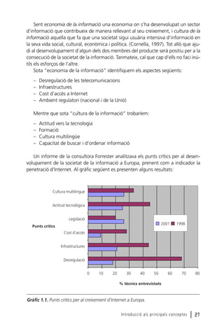 Sent economia de la informació una economia on s’ha desenvolupat un sector
d’informació que contribueix de manera rellevant al seu creixement, i cultura de la
informació aquella que fa que una societat sigui usuària intensiva d’informació en
la seva vida social, cultural, econòmica i política. (Cornella, 1997). Tot allò que ajudi al desenvolupament d’algun dels dos membres del producte serà positiu per a la
consecució de la societat de la informació. Tanmateix, cal que cap d’ells no faci inútils els esforços de l’altre.
Sota “economia de la informació” identifiquem els aspectes següents:
–
–
–
–

Desregulació de les telecomunicacions
Infraestructures
Cost d’accés a Internet
Ambient regulatori (nacional i de la Unió)

Mentre que sota “cultura de la informació” trobaríem:
–
–
–
–

Actitud vers la tecnologia
Formació
Cultura multilingüe
Capacitat de buscar i d’ordenar informació

Un informe de la consultora Forrester analitzava els punts crítics per al desenvolupament de la societat de la informació a Europa, prenent com a indicador la
penetració d’Internet. Al gràfic següent es presenten alguns resultats:

Cultura multilingue
Actitud tecnològica
Legislació
2001

Punts crítics

1998

Cost d’accés
Infrastructures
Desregulació
0

10

20

30

40

50

60

70

80

Introducció als principals conceptes

l 27

% tècnics entrevistats

Gràfic 1.1. Punts crítics per al creixement d’Internet a Europa.

 