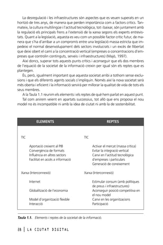 La desregulació i les infraestructures són aspectes que es veuen superats en un
horitzó de tres anys, de manera que perden importància com a factors crítics. Tanmateix, la cultura multilingüe i l’actitud tecnològica, tot i baixar, són juntament amb
la regulació els principals frens a l’extensió de la xarxa segons els experts entrevistats. Quant a la legislació, aquesta es veu com un possible factor crític futur, de manera que s’ha d’arribar a un compromís entre una legislació massa estricta que impedeixi el normal desenvolupament dels sectors involucrats i un excés de llibertat
que deixi obert el camí a la concentració vertical (empreses o concentracions d’empreses que controlin continguts, serveis i infraestructures) (Majó, 1997).
Així doncs, superar tots aquests punts crítics i aconseguir que els dos membres
de l’equació de la societat de la informació creixin per igual són els reptes que es
plantegen.
És, però, igualment important que aquesta societat arribi a tothom sense exclusions i que els diferents agents socials s’impliquin. Només així la nova societat serà
més oberta i eficient i la informació servirà per millorar la qualitat de vida de tots els
seus membres.
A la Taula 1.1 reunim els elements i els reptes de què hem parlat en aquest punt.
Tal com anirem veient en apartats successius, tot allò que ens proposa el nou
model no és incompatible ni amb la idea de ciutat ni amb la de sostenibilitat.

ELEMENTS

TIC

REPTES

TIC
Aportació creixent al PIB
Convergència de formats
Influència en altres sectors
Facilitat en accés a informació

Xarxa (Interconnexió)
Internet
Globalització de l’economia
Model d’organització flexible
Interacció

Activar el mercat (massa crítica)
Evitar la integració vertical
Canvi en l’actitud tecnològica
d’empreses i particulars
Generació de coneixement
Xarxa (Interconnexió)
Estimular consum (amb polítiques
de preus i infraestructures)
Aconseguir posició competitiva en
el nou model
Canvi en les organitzacions
Participació

Taula 1.1. Elements i reptes de la societat de la informació.

28

l

LA CIUTAT DIGITAL

 