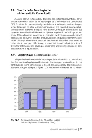 1.2. El sector de les Tecnologies de
la Informació i la Comunicació
En aquest apartat es fa una breu descripció dels trets més rellevants que caracteritzen l’anomenat sector de les Tecnologies de la Informació i la Comunicació
(TIC). En primer lloc, s’esmenten algunes de les característiques principals d’aquest
sector, tot posant en relleu la seva importància per a la creació de riquesa i el desenvolupament econòmic d’un país. Paral·lelament, s’indiquen algunes dades que
permeten avaluar la situació del sector a Espanya, en general, i a Catalunya, en particular. Més endavant es mencionen les dificultats existents per a una classificació
adequada de les diverses activitats productives i econòmiques que comprèn aquest
sector tan ampli. Finalment es descriuen breument els casos dels Estats Units, els
països nòrdics europeus i l’Índia com a referents internacionals destacables a fi
d’il·lustrar el tema que ens ocupa, per acabar amb una breu referència a les perspectives futures d’aquest sector.

1.2.1. Característiques més rellevants del sector
La importància del sector de les Tecnologies de la Informació i la Comunicació
dins l’economia dels països occidentals més desenvolupats ve donada pel fet que
contribueix de forma significativa a la creació de riquesa i al seu desenvolupament
econòmic. Així, per exemple, la figura 1.2.1. mostra com el sector de les TIC ha con-

9%
8%
7%
6%
5%
4%
3%
2%
1%
0%
1977

1985

1990

1998

Fig. 1.2.1. Contribució del sector de les TIC al PIB en els EUA
Font: US Department of Commerce (1998).
Introducció als principals conceptes

l 29

 