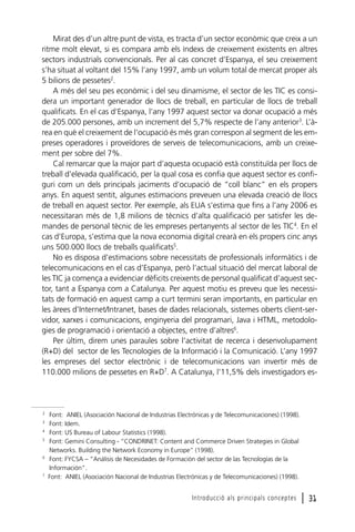 Mirat des d’un altre punt de vista, es tracta d’un sector econòmic que creix a un
ritme molt elevat, si es compara amb els índexs de creixement existents en altres
sectors industrials convencionals. Per al cas concret d’Espanya, el seu creixement
s’ha situat al voltant del 15% l’any 1997, amb un volum total de mercat proper als
5 bilions de pessetes2.
A més del seu pes econòmic i del seu dinamisme, el sector de les TIC es considera un important generador de llocs de treball, en particular de llocs de treball
qualificats. En el cas d’Espanya, l’any 1997 aquest sector va donar ocupació a més
de 205.000 persones, amb un increment del 5,7% respecte de l’any anterior3. L’àrea en què el creixement de l’ocupació és més gran correspon al segment de les empreses operadores i proveïdores de serveis de telecomunicacions, amb un creixement per sobre del 7%.
Cal remarcar que la major part d’aquesta ocupació està constituïda per llocs de
treball d’elevada qualificació, per la qual cosa es confia que aquest sector es configuri com un dels principals jaciments d’ocupació de “coll blanc” en els propers
anys. En aquest sentit, algunes estimacions preveuen una elevada creació de llocs
de treball en aquest sector. Per exemple, als EUA s’estima que fins a l’any 2006 es
necessitaran més de 1,8 milions de tècnics d’alta qualificació per satisfer les demandes de personal tècnic de les empreses pertanyents al sector de les TIC4. En el
cas d’Europa, s’estima que la nova economia digital crearà en els propers cinc anys
uns 500.000 llocs de treballs qualificats5.
No es disposa d’estimacions sobre necessitats de professionals informàtics i de
telecomunicacions en el cas d’Espanya, però l’actual situació del mercat laboral de
les TIC ja comença a evidenciar dèficits creixents de personal qualificat d’aquest sector, tant a Espanya com a Catalunya. Per aquest motiu es preveu que les necessitats de formació en aquest camp a curt termini seran importants, en particular en
les àrees d’Internet/Intranet, bases de dades relacionals, sistemes oberts client-servidor, xarxes i comunicacions, enginyeria del programari, Java i HTML, metodologies de programació i orientació a objectes, entre d’altres6.
Per últim, direm unes paraules sobre l’activitat de recerca i desenvolupament
(R+D) del sector de les Tecnologies de la Informació i la Comunicació. L’any 1997
les empreses del sector electrònic i de telecomunicacions van invertir més de
110.000 milions de pessetes en R+D7. A Catalunya, l’11,5% dels investigadors es-

2
3
4
5

6

7

Font: ANIEL (Asociación Nacional de Industrias Electrónicas y de Telecomunicaciones) (1998).
Font: Idem.
Font: US Bureau of Labour Statistics (1998).
Font: Gemini Consulting - “CONDRINET: Content and Commerce Driven Strategies in Global
Networks. Building the Network Economy in Europe” (1998).
Font: FYCSA – “Análisis de Necesidades de Formación del sector de las Tecnologías de la
Información”.
Font: ANIEL (Asociación Nacional de Industrias Electrónicas y de Telecomunicaciones) (1998).

Introducció als principals conceptes

l 31

 