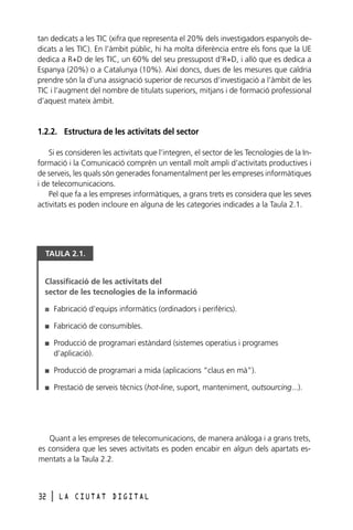 tan dedicats a les TIC (xifra que representa el 20% dels investigadors espanyols dedicats a les TIC). En l’àmbit públic, hi ha molta diferència entre els fons que la UE
dedica a R+D de les TIC, un 60% del seu pressupost d’R+D, i allò que es dedica a
Espanya (20%) o a Catalunya (10%). Així doncs, dues de les mesures que caldria
prendre són la d’una assignació superior de recursos d’investigació a l’àmbit de les
TIC i l’augment del nombre de titulats superiors, mitjans i de formació professional
d’aquest mateix àmbit.

1.2.2. Estructura de les activitats del sector
Si es consideren les activitats que l’integren, el sector de les Tecnologies de la Informació i la Comunicació comprèn un ventall molt ampli d’activitats productives i
de serveis, les quals són generades fonamentalment per les empreses informàtiques
i de telecomunicacions.
Pel que fa a les empreses informàtiques, a grans trets es considera que les seves
activitats es poden incloure en alguna de les categories indicades a la Taula 2.1.

TAULA 2.1.

Classificació de les activitats del
sector de les tecnologies de la informació
I

Fabricació d’equips informàtics (ordinadors i perifèrics).

I

Fabricació de consumibles.

I

Producció de programari estàndard (sistemes operatius i programes
d’aplicació).

I

Producció de programari a mida (aplicacions “claus en mà”).

I

Prestació de serveis tècnics (hot-line, suport, manteniment, outsourcing...).

Quant a les empreses de telecomunicacions, de manera anàloga i a grans trets,
es considera que les seves activitats es poden encabir en algun dels apartats esmentats a la Taula 2.2.

32

l

LA CIUTAT DIGITAL

 