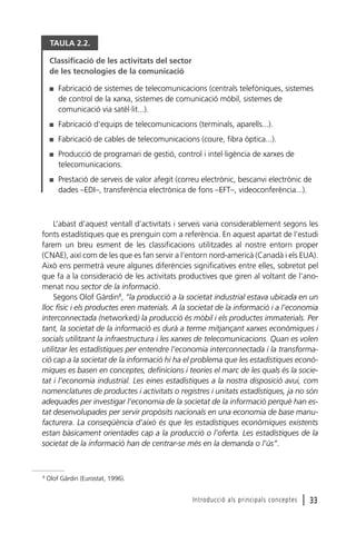 TAULA 2.2.
Classificació de les activitats del sector
de les tecnologies de la comunicació
I

Fabricació de sistemes de telecomunicacions (centrals telefòniques, sistemes
de control de la xarxa, sistemes de comunicació mòbil, sistemes de
comunicació via satèl·lit...).

I

Fabricació d’equips de telecomunicacions (terminals, aparells...).

I

Fabricació de cables de telecomunicacions (coure, fibra òptica...).

I

Producció de programari de gestió, control i intel·ligència de xarxes de
telecomunicacions.

I

Prestació de serveis de valor afegit (correu electrònic, bescanvi electrònic de
dades –EDI–, transferència electrònica de fons –EFT–, videoconferència...).

L’abast d’aquest ventall d’activitats i serveis varia considerablement segons les
fonts estadístiques que es prenguin com a referència. En aquest apartat de l’estudi
farem un breu esment de les classificacions utilitzades al nostre entorn proper
(CNAE), així com de les que es fan servir a l’entorn nord-americà (Canadà i els EUA).
Això ens permetrà veure algunes diferències significatives entre elles, sobretot pel
que fa a la consideració de les activitats productives que giren al voltant de l’anomenat nou sector de la informació.
Segons Olof Gärdin8, “la producció a la societat industrial estava ubicada en un
lloc físic i els productes eren materials. A la societat de la informació i a l’economia
interconnectada (networked) la producció és mòbil i els productes immaterials. Per
tant, la societat de la informació es durà a terme mitjançant xarxes econòmiques i
socials utilitzant la infraestructura i les xarxes de telecomunicacions. Quan es volen
utilitzar les estadístiques per entendre l’economia interconnectada i la transformació cap a la societat de la informació hi ha el problema que les estadístiques econòmiques es basen en conceptes, definicions i teories el marc de les quals és la societat i l’economia industrial. Les eines estadístiques a la nostra disposició avui, com
nomenclatures de productes i activitats o registres i unitats estadístiques, ja no són
adequades per investigar l’economia de la societat de la informació perquè han estat desenvolupades per servir propòsits nacionals en una economia de base manufacturera. La conseqüència d’això és que les estadístiques econòmiques existents
estan bàsicament orientades cap a la producció o l’oferta. Les estadístiques de la
societat de la informació han de centrar-se més en la demanda o l’ús”.

8

Olof Gärdin (Eurostat, 1996).

Introducció als principals conceptes

l 33

 