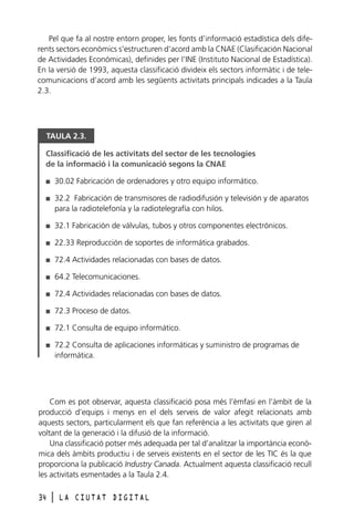 Pel que fa al nostre entorn proper, les fonts d’informació estadística dels diferents sectors econòmics s’estructuren d’acord amb la CNAE (Clasificación Nacional
de Actividades Económicas), definides per l’INE (Instituto Nacional de Estadística).
En la versió de 1993, aquesta classificació divideix els sectors informàtic i de telecomunicacions d’acord amb les següents activitats principals indicades a la Taula
2.3.

TAULA 2.3.
Classificació de les activitats del sector de les tecnologies
de la informació i la comunicació segons la CNAE
I

30.02 Fabricación de ordenadores y otro equipo informático.

I

32.2 Fabricación de transmisores de radiodifusión y televisión y de aparatos
para la radiotelefonía y la radiotelegrafía con hilos.

I

32.1 Fabricación de válvulas, tubos y otros componentes electrónicos.

I

22.33 Reproducción de soportes de informática grabados.

I

72.4 Actividades relacionadas con bases de datos.

I

64.2 Telecomunicaciones.

I

72.4 Actividades relacionadas con bases de datos.

I

72.3 Proceso de datos.

I

72.1 Consulta de equipo informático.

I

72.2 Consulta de aplicaciones informáticas y suministro de programas de
informática.

Com es pot observar, aquesta classificació posa més l’èmfasi en l’àmbit de la
producció d’equips i menys en el dels serveis de valor afegit relacionats amb
aquests sectors, particularment els que fan referència a les activitats que giren al
voltant de la generació i la difusió de la informació.
Una classificació potser més adequada per tal d’analitzar la importància econòmica dels àmbits productiu i de serveis existents en el sector de les TIC és la que
proporciona la publicació Industry Canada. Actualment aquesta classificació recull
les activitats esmentades a la Taula 2.4.
34

l

LA CIUTAT DIGITAL

 