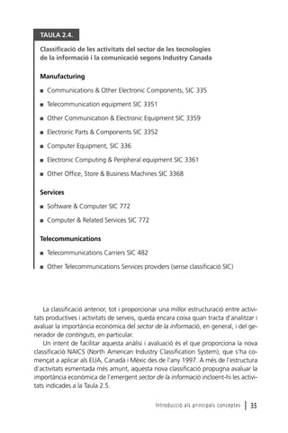 TAULA 2.4.
Classificació de les activitats del sector de les tecnologies
de la informació i la comunicació segons Industry Canada
Manufacturing
I

Communications & Other Electronic Components, SIC 335

I

Telecommunication equipment SIC 3351

I

Other Communication & Electronic Equipment SIC 3359

I

Electronic Parts & Components SIC 3352

I

Computer Equipment, SIC 336

I

Electronic Computing & Peripheral equipment SIC 3361

I

Other Office, Store & Business Machines SIC 3368

Services
I

Software & Computer SIC 772

I

Computer & Related Services SIC 772

Telecommunications
I

Telecommunications Carriers SIC 482

I

Other Telecommunications Services providers (sense classificació SIC)

La classificació anterior, tot i proporcionar una millor estructuració entre activitats productives i activitats de serveis, queda encara coixa quan tracta d’analitzar i
avaluar la importància econòmica del sector de la informació, en general, i del generador de continguts, en particular.
Un intent de facilitar aquesta anàlisi i avaluació és el que proporciona la nova
classificació NAICS (North American Industry Classification System), que s’ha començat a aplicar als EUA, Canadà i Mèxic des de l’any 1997. A més de l’estructura
d’activitats esmentada més amunt, aquesta nova classificació propugna avaluar la
importància econòmica de l’emergent sector de la informació incloent-hi les activitats indicades a la Taula 2.5.
Introducció als principals conceptes

l 35

 
