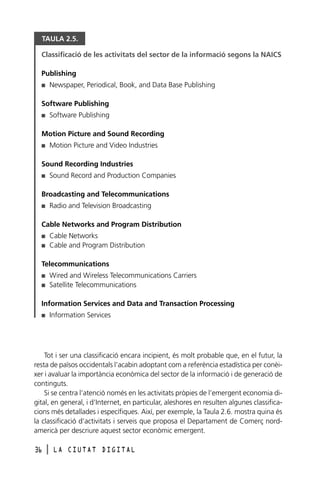 TAULA 2.5.
Classificació de les activitats del sector de la informació segons la NAICS
Publishing
Newspaper, Periodical, Book, and Data Base Publishing

I

Software Publishing
Software Publishing

I

Motion Picture and Sound Recording
Motion Picture and Video Industries

I

Sound Recording Industries
Sound Record and Production Companies

I

Broadcasting and Telecommunications
Radio and Television Broadcasting

I

Cable Networks and Program Distribution
Cable Networks
Cable and Program Distribution

I
I

Telecommunications
Wired and Wireless Telecommunications Carriers
Satellite Telecommunications

I
I

Information Services and Data and Transaction Processing
Information Services

I

Tot i ser una classificació encara incipient, és molt probable que, en el futur, la
resta de països occidentals l’acabin adoptant com a referència estadística per conèixer i avaluar la importància econòmica del sector de la informació i de generació de
continguts.
Si se centra l’atenció només en les activitats pròpies de l’emergent economia digital, en general, i d’Internet, en particular, aleshores en resulten algunes classificacions més detallades i específiques. Així, per exemple, la Taula 2.6. mostra quina és
la classificació d’activitats i serveis que proposa el Departament de Comerç nordamericà per descriure aquest sector econòmic emergent.
36

l

LA CIUTAT DIGITAL

 