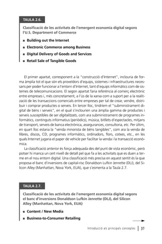TAULA 2.6.
Classificació de les activitats de l’emergent economia digital segons
l’U.S. Department of Commerce
I

Building out the Internet

I

Electronic Commerce among Business

I

Digital Delivery of Goods and Services

I

Retail Sale of Tangible Goods

El primer apartat, corresponent a la “construcció d’Internet”, inclouria de forma àmplia tot el que són els proveïdors d’equips, sistemes i infraestructures necessaris per poder funcionar a l’entorn d’Internet, tant d’equips informàtics com de sistemes de telecomunicacions. El segon apartat faria referència al comerç electrònic
entre empreses i, més concretament, a l’ús de la xarxa com a suport per a la realització de les transaccions comercials entre empreses per tal de crear, vendre, distribuir i comprar productes o serveis. En tercer lloc, tindríem el “subministrament digital de béns i serveis”, en el qual s’inclourien una àmplia gamma de productes i
serveis susceptibles de ser digitalitzats, com ara subministrament de programes informàtics, continguts informatius (periòdics), música, bitllets d’espectacles, mitjans
de transport, serveis de banca electrònica, assegurances, consultoria, etc. Per últim,
en quart lloc estaria la “venda minorista de béns tangibles”, com ara la venda de
llibres, discos, CD, programes informàtics, ordinadors, flors, cotxes, etc., en les
quals Internet jugaria el paper de vehicle per facilitar la venda i la transacció econòmica.
La classificació anterior és força adequada des del punt de vista econòmic, però
potser hi manca un cert nivell de detall pel que fa a les activitats que es duen a terme en el nou entorn digital. Una classificació més precisa en aquest sentit és la que
proposa el banc d’inversions de capital-risc Donaldson Lufkin Jenrette (DLJ), del Silicon Alley (Manhattan, Nova York, EUA), que s’esmenta a la Taula 2.7.

TAULA 2.7.
Classificació de les activitats de l’emergent economia digital segons
el banc d’inversions Donaldson Lufkin Jenrette (DLJ), del Silicon
Alley (Manhattan, Nova York, EUA)
I

Content / New Media

I

Business-to-Consumer Retailing
Introducció als principals conceptes

l 37

 