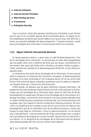 I

Internet Software

I

Internet Service Providers

I

Web Hosting Services

I

E-commerce

I

Enterprise Security

Com a conclusió, vistes totes aquestes classificacions d’activitats, es pot afirmar
que fins que no es consolidin algunes de les esmentades abans i es disposi de sèries estadístiques temporals que recullin dades d’uns quants anys, serà difícil dur a
terme una avaluació detallada del desenvolupament i l’impacte econòmic i social
que les tecnologies de la informació i la comunicació tindran en la societat.

1.2.3. Alguns referents internacionals destacats
En aquest apartat es descriu, a grans trets, el nivell de desenvolupament i d’ús
de les tecnologies de la informació i la comunicació en altres àrees geogràfiques
que ens poden servir com a referents del tema que ens ocupa. Concretament farem esment dels casos dels Estats Units d’Amèrica, els països nòrdics europeus i
l’Índia, centrant-nos sobretot en el desenvolupament d’Internet i la seva difusió en
aquestes àrees.
La importància del sector de les tecnologies de la informació i la comunicació
sobre la producció, el creixement de l’economia, l’ocupació i el desenvolupament
tecnològic ja ha estat comentada a l’inici d’aquesta secció. Per al cas concret dels
EUA ja s’han esmentat alguns indicadors quantitatius que fan palesa la importància d’aquest sector per a l’economia nord-americana.
D’altra banda, cal destacar que els grans fabricants d’equips informàtics i de
programari han estat localitzats tradicionalment als EUA, motiu pel qual no és d’estranyar que les tecnologies de la informació hagin assolit el nivell més alt de desenvolupament en aquest país. Pel que fa a les tecnologies de la comunicació, el lideratge tecnològic i comercial ha anat compartit a les dues darreres dècades entre
un reduït nombre de grans companyies transnacionals, tant nord-americanes com
europees, que s’han repartit el mercat mundial de les telecomunicacions. Per tant,
i fent una simplificació de la realitat, es pot afirmar que els EUA han liderat el desenvolupament tant de la informàtica com de les telecomunicacions, mentre que
Europa ha estat feble en informàtica i forta en telecomunicacions. En els darrers
anys, l’àrea del Pacífic, i més concretament de l’Índia, està emergint com un potent
focus de producció de programari a escala mundial. Aquests fets han donat lloc a
una difusió i un ús desigual de les tecnologies de la informació entre les diverses
àrees desenvolupades del món, tal com veurem més endavant.
38

l

LA CIUTAT DIGITAL

 