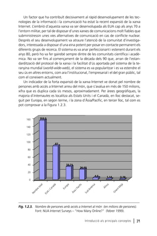 Un factor que ha contribuït decisivament al ràpid desenvolupament de les tecnologies de la informació i la comunicació ha estat la recent expansió de la xarxa
Internet. L’embrió d’aquesta xarxa va ser desenvolupada als EUA cap als anys 70 a
l’entorn militar, per tal de disposar d’unes xarxes de comunicacions molt fiables que
subministressin unes vies alternatives de comunicació en cas de conflicte nuclear.
Després el seu desenvolupament va atraure l’atenció de la comunitat d’investigadors, interessada a disposar d’una eina potent per posar en contacte permanent els
diferents grups de recerca. El sistema es va anar perfeccionant i estenent durant els
anys 80, però ho va fer gairebé sempre dintre de les comunitats científica i acadèmica. No va ser fins al començament de la dècada dels 90 que, arran de l’estandardització del protocol de la xarxa i la facilitat d’ús aportada pel sistema de la teranyina mundial (world-wide-web), el sistema es va popularitzar i es va estendre el
seu ús en altres entorns, com ara l’institucional, l’empresarial i el del gran públic, tal
com el coneixem actualment.
Un indicador de la forta expansió de la xarxa Internet ve donat pel nombre de
persones amb accés a Internet arreu del món, que s’avalua en més de 150 milions,
xifra que es duplica cada sis mesos, aproximadament. Per àrees geogràfiques, la
majoria d’internautes es localitza als Estats Units i el Canadà, en lloc destacat, seguit per Europa, en segon terme, i la zona d’Àsia/Pacífic, en tercer lloc, tal com es
pot comprovar a la Figura 1.2.3.

153,5

160
140
120
100

87

80
60
40

33,71
26,55

20

4,5

1,14

0,78
M
itj
à
Or
ien
t

Àf
ric
a

Su
dAm
èr
ica

/P
ac
ífi
c
Às
ia

Eu
ro
pa

iC
an
ad
à
EU
A

No
m
br
e

to
ta
l

0

Fig. 1.2.3. Nombre de persones amb accés a Internet al món (en milions de persones).
Font: NUA Internet Surveys – “How Many Online?” (febrer 1999).
Introducció als principals conceptes

l 39

 