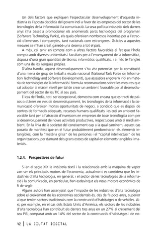 Un dels factors que expliquen l’espectacular desenvolupament d’aquesta indústria és l’aposta decidida del govern indi a favor de les empreses del sector de les
tecnologies de la informació i la comunicació. La seva política industrial dels darrers
anys s’ha basat a promocionar els anomenats parcs tecnològics del programari
(Software Technology Parks), els quals ofereixen nombrosos incentius per a l’atracció d’inversors i companyies, tant nacionals com estrangeres. Gràcies a aquestes
mesures se n’han creat gairebé una desena a tot el país.
A més, cal tenir en compte com a altres factors favorables el fet que l’Índia
compta amb diverses universitats i facultats per a l’ensenyament de la informàtica,
disposa d’una gran quantitat de tècnics informàtics qualificats, i a més té l’anglès
com una de les llengües pròpies.
D’altra banda, aquest desenvolupament s’ha vist potenciat per la constitució
d’una mena de grup de treball a escala nacional (National Task Force on Information Technology and Software Development), que assessora el govern indi en matèria de tecnologies de la informació i formula recomanacions sobre les mesures que
cal adoptar al màxim nivell per tal de crear un ambient favorable per al desenvolupament del sector de les TIC al seu país.
El cas de l’Índia, tot i ser excepcional, demostra com encara que es tracti de països o d’àrees en vies de desenvolupament, les tecnologies de la informació i la comunicació ofereixen moltes oportunitats de negoci, a condició que es disposi de
centres de formació adequats, recursos humans qualificats i es creï un ambient favorable tant per a l’atracció d’inversions en empreses de base tecnològica com per
al desenvolupament de noves activitats productives, respectuoses amb el medi ambient. En la línia de la societat del coneixement cap a la qual caminem, aquest cas
posaria de manifest que en el futur probablement predominaran els elements intangibles, com la “matèria grisa” de les persones i el “capital intel·lectual” de les
organitzacions, per damunt dels grans estocs de capital en elements tangibles i materials.

1.2.4. Perspectives de futur
Si en el segle XIX la indústria tèxtil i la relacionada amb la màquina de vapor
van ser els principals motors de l’economia, actualment es considera que les indústries d’alta tecnologia, en general, i el sector de les tecnologies de la informació i la comunicació, en particular, han esdevingut els nous motors econòmics de
fi de segle.
Alguns autors han assenyalat que l’impacte de les indústries d’alta tecnologia
sobre el creixement de les economies occidentals és, des de fa pocs anys, superior
al que tenien sectors tradicionals com la construcció d’habitatges o de vehicles. Així, per exemple, en el cas dels Estats Units d’Amèrica, els sectors de les indústries
d’alta tecnologia han contribuït els darrers tres anys en un 27% al creixement del
seu PIB, comparat amb un 14% del sector de la construcció d’habitatges i de no42

l

LA CIUTAT DIGITAL

 