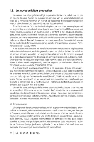 1.3. Les noves activitats productives
La creença que el progrés tecnològic suprimeix més llocs de treball que no pas
en crea no és nova. Només cal recordar les pors que van fer sorgir els luddistes als
inicis de la revolució industrial. En realitat, es tracta més d’una reestructuració del
mercat laboral que d’una destrucció neta de llocs de treball.
El cercle virtuós de l’economia clàssica implica que una nova tecnologia permet
un augment de la productivitat, aquest porta a un creixement del PIB que duu a una
major riquesa, i aquesta a un major consum i, per tant, a més ocupació. El cercle,
però, no és automàtic i només funciona si la dinàmica econòmica és prou ràpida i
previsora, de manera que no es produeixi un desfasament entre oferta i demanda
del mercat laboral. Per això és necessari un canvi, no sols en formació sinó una reforma molt més de fons que implica canvis socials i d’organització: un procés “d’innovació social” (Majó, 1997).
A les dues últimes dècades les transformacions del mercat laboral als països més
industrialitzats han anat, en línies generals, cap a una pèrdua de llocs de treball en
els sectors primari i secundari i un augment en el de serveis. En concret, gran part
de la desindustrialització s’ha dirigit cap als serveis de producció. A Espanya l’activitat que més ha crescut en el període 1988-1996 ha estat el d’activitats informàtiques i altres serveis empresarials, que ha registrat un creixement absolut de
309.000 llocs de treball (84,8%) (CIREM, 1998).
A la terciarització registrada s’ha d’afegir la no registrada, deguda a la progressiva indefinició dels límits entre els béns i serveis industrials, ja que cada vegada més
les empreses industrials venen serveis al client, mentre que el producte industrial és
una part del conjunt o l’altra cara del servei (Barceló, 1993). Aquest fenomen fa obsoleta l’actual classificació en sectors primari, secundari i terciari, classificació que
dificulta la comprensió de la nostra societat i l’obtenció d’estadístiques fiables en
divisions que s’ajustin més a la realitat.
Una de les característiques de les noves activitats productives és la de moure’s
en aquest límit difús entre secundari i terciari. Però prescindint de la seva confusió
estadística, són també les de més creixement actual i futur, i per tant serà interessant que veiem els seus trets fonamentals. Aquestes són serveis avançats, centres
del saber i activitats relacionades amb les TIC.

a) Serveis avançats
Dins el procés de terciarització del secundari, es produeix una progressiva externalització de serveis, del moment en què es van transformant en càrregues fixes per
a l’empresa, reduint la seva productivitat, mentre que en el sector exterior les economies d’escala permeten generar una oferta de serveis prou dinàmica i a preus reduïts (Barceló, 1993). Aquesta externalització es configura en dos grans grups:
aquelles activitats marginals i poc qualificades que tenen poca relació amb l’activitat de l’empresa (neteja, jardineria, vigilància...) i les activitats d’alt nivell (o serveis
avançats) d’un contingut tècnic elevat i molt especialitzat.
44

l

LA CIUTAT DIGITAL

 
