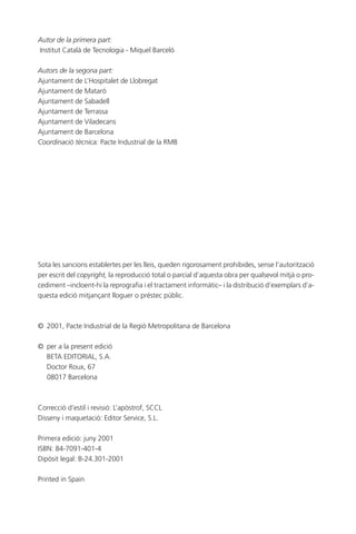 Autor de la primera part:
Institut Català de Tecnologia - Miquel Barceló
Autors de la segona part:
Ajuntament de L’Hospitalet de Llobregat
Ajuntament de Mataró
Ajuntament de Sabadell
Ajuntament de Terrassa
Ajuntament de Viladecans
Ajuntament de Barcelona
Coordinació tècnica: Pacte Industrial de la RMB

Sota les sancions establertes per les lleis, queden rigorosament prohibides, sense l’autorització
per escrit del copyright, la reproducció total o parcial d’aquesta obra per qualsevol mitjà o procediment –incloent-hi la reprografia i el tractament informàtic– i la distribució d’exemplars d’aquesta edició mitjançant lloguer o préstec públic.

© 2001, Pacte Industrial de la Regió Metropolitana de Barcelona
© per a la present edició
BETA EDITORIAL, S.A.
Doctor Roux, 67
08017 Barcelona

Correcció d’estil i revisió: L’apòstrof, SCCL
Disseny i maquetació: Editor Service, S.L.
Primera edició: juny 2001
ISBN: 84-7091-401-4
Dipòsit legal: B-24.301-2001
Printed in Spain

 