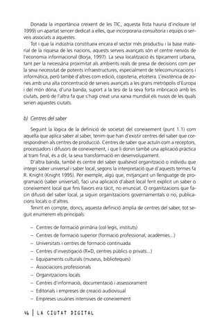Donada la importància creixent de les TIC, aquesta llista hauria d’incloure (el
1999) un apartat sencer dedicat a elles, que incorporaria consultoria i equips o serveis associats a aquestes.
Tot i que la indústria constitueix encara el sector més productiu i la base material de la riquesa de les nacions, aquests serveis avançats són el centre nerviós de
l’economia informacional (Borja, 1997). La seva localització és típicament urbana,
tant per la necessària proximitat als ambients reals de presa de decisions com per
la seva necessitat de potents infraestructures, especialment de telecomunicacions i
informàtica, però també d’altres com edició, copisteria, etcètera. L’existència de zones amb una alta concentració de serveis avançats a les grans metròpolis d’Europa
i del món dóna, d’una banda, suport a la tesi de la seva forta imbricació amb les
ciutats, però de l’altra fa que s’hagi creat una xarxa mundial els nusos de les quals
serien aquestes ciutats.

b) Centres del saber
Seguint la lògica de la definició de societat del coneixement (punt 1.1) com
aquella que aplica saber al saber, tenim que han d’existir centres del saber que correspondrien als centres de producció. Centres de saber que actuïn com a receptors,
processadors i difusors de coneixement, i que li donin també una aplicació pràctica
al tram final, és a dir, la seva transformació en desenvolupament.
D’altra banda, també és centre del saber qualsevol organització o individu que
integri saber universal i saber local, segons la interpretació que d’aquests termes fa
R. Knight (Knight 1995). Per exemple, algú que, mitjançant un llenguatge de programació (saber universal), faci una aplicació d’abast local fent explícit un saber o
coneixement local que fins llavors era tàcit, no enunciat. O organitzacions que facin difusió del saber local, ja siguin organitzacions governamentals o no, publicacions locals o d’altres.
Tenint en compte, doncs, aquesta definició àmplia de centres del saber, tot seguit enumerem els principals:
– Centres de formació primària (col·legis, instituts)
– Centres de formació superior (formació professional, acadèmies...)
– Universitats i centres de formació continuada
– Centres d’investigació (R+D, centres públics o privats...)
– Equipaments culturals (museus, biblioteques)
– Associacions professionals
– Organitzacions locals
– Centres d’informació, documentació i assessorament
– Editorials i empreses de creació audiovisual
– Empreses usuàries intensives de coneixement
46

l

LA CIUTAT DIGITAL

 