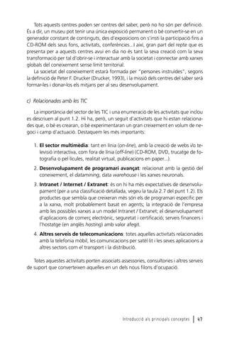Tots aquests centres poden ser centres del saber, però no ho són per definició.
És a dir, un museu pot tenir una única exposició permanent o bé convertir-se en un
generador constant de continguts, des d’exposicions on s’insti la participació fins a
CD-ROM dels seus fons, activitats, conferències...I així, gran part del repte que es
presenta per a aquests centres avui en dia no és tant la seva creació com la seva
transformació per tal d’obrir-se i interactuar amb la societat i connectar amb xarxes
globals del coneixement sense límit territorial.
La societat del coneixement estarà formada per “persones instruïdes”, segons
la definició de Peter F. Drucker (Drucker, 1993), i la missió dels centres del saber serà
formar-les i donar-los els mitjans per al seu desenvolupament.

c) Relacionades amb les TIC
La importància del sector de les TIC i una enumeració de les activitats que inclou
es descriuen al punt 1.2. Hi ha, però, un seguit d’activitats que hi estan relacionades que, o bé es crearan, o bé experimentaran un gran creixement en volum de negoci i camp d’actuació. Destaquem les més importants:
1. El sector multimèdia: tant en línia (on-line), amb la creació de webs i/o televisió interactiva, com fora de línia (off-line) (CD-ROM, DVD, trucatge de fotografia o pel·lícules, realitat virtual, publicacions en paper...).
2. Desenvolupament de programari avançat: relacionat amb la gestió del
coneixement, el datamining, data warehouse i les xarxes neuronals.
3. Intranet / Internet / Extranet: és on hi ha més expectatives de desenvolupament (per a una classificació detallada, vegeu la taula 2.7 del punt 1.2). Els
productes que sembla que creixeran més són els de programari específic per
a la xarxa, molt probablement basat en agents; la integració de l’empresa
amb les possibles xarxes a un model Intranet / Extranet; el desenvolupament
d’aplicacions de comerç electrònic, seguretat i certificació; serveis financers i
l’hostatge (en anglès hosting) amb valor afegit.
4. Altres serveis de telecomunicacions: totes aquelles activitats relacionades
amb la telefonia mòbil, les comunicacions per satèl·lit i les seves aplicacions a
altres sectors com el transport i la distribució.
Totes aquestes activitats porten associats assessories, consultories i altres serveis
de suport que converteixen aquelles en un dels nous filons d’ocupació.

Introducció als principals conceptes

l 47

 