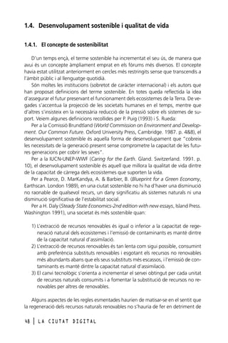 1.4. Desenvolupament sostenible i qualitat de vida
1.4.1. El concepte de sostenibilitat
D’un temps ençà, el terme sostenible ha incrementat el seu ús, de manera que
avui és un concepte àmpliament emprat en els fòrums més diversos. El concepte
havia estat utilitzat anteriorment en cercles més restringits sense que transcendís a
l’àmbit públic i al llenguatge quotidià.
Són moltes les institucions (sobretot de caràcter internacional) i els autors que
han proposat definicions del terme sostenible. En totes queda reflectida la idea
d’assegurar el futur preservant el funcionament dels ecosistemes de la Terra. De vegades s’accentua la projecció de les societats humanes en el temps, mentre que
d’altres s’insisteix en la necessària reducció de la pressió sobre els sistemes de suport. Veiem algunes definicions recollides per P. Puig (1993) i S. Rueda:
Per a la Comissió Brundtland (World Commission on Environment and Development. Our Common Future. Oxford University Press, Cambridge. 1987. p. 4&8), el
desenvolupament sostenible és aquella forma de desenvolupament que “cobreix
les necessitats de la generació present sense comprometre la capacitat de les futures generacions per cobrir les seves”.
Per a la IUCN-UNEP-WWF (Caring for the Earth. Gland. Switzerland. 1991. p.
10), el desenvolupament sostenible és aquell que millora la qualitat de vida dintre
de la capacitat de càrrega dels ecosistemes que suporten la vida.
Per a Pearce, D. MarKandya, A. & Barbier, B. (Blueprint for a Green Economy,
Earthscan. London 1989), en una ciutat sostenible no hi ha d’haver una disminució
no raonable de qualsevol recurs, un dany significatiu als sistemes naturals ni una
disminució significativa de l’estabilitat social.
Per a H. Daly (Steady State Economics-2nd edition with new essays, Island Press.
Washington 1991), una societat és més sostenible quan:
1) L’extracció de recursos renovables és igual o inferior a la capacitat de regeneració natural dels ecosistemes i l’emissió de contaminants es manté dintre
de la capacitat natural d’assimilació.
2) L’extracció de recursos renovables és tan lenta com sigui possible, consumint
amb preferència substituts renovables i esgotant els recursos no renovables
més abundants abans que els seus substituts més escassos, i l’emissió de contaminants es manté dintre la capacitat natural d’assimilació.
3) El canvi tecnològic s’orienta a incrementar el servei obtingut per cada unitat
de recursos naturals consumits i a fomentar la substitució de recursos no renovables per altres de renovables.
Alguns aspectes de les regles esmentades haurien de matisar-se en el sentit que
la regeneració dels recursos naturals renovables no s’hauria de fer en detriment de
48

l

LA CIUTAT DIGITAL

 