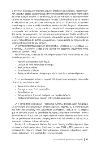 la diversitat biològica; per exemple, algunes pràctiques considerades “sostenibles”
han substituït boscos autòctons que admeten una certa explotació per monocultius
de certes espècies arbòries. D’altra banda, la idea de mancança o abundor en relació amb els recursos no renovables potser no sigui suficient i hauria de ser revisada
en relació amb les característiques intrínseques del recurs. El petroli podria ser considerat segons la seva abundància relativa; no obstant això, la gestió del seu consum hauria de tenir en compte que és un material amb una capacitat plàstica de
primer ordre, fruit de la seva pertinença a la química del carboni, i que determinades formes de consumir-lo, per exemple en automoció que l’oxida simplement,
constitueixen, com a mínim, un menyspreu a la qualitat i versatilitat d’usos d’aquest
recurs. L’abundància del petroli, en aquest cas, és una qüestió de segon ordre en
relació amb la gestió del seu consum.
En termes semblants als exposats per Daily et al., Meadows, D.H. Meadows, D.L.
& Randers, J., han definit la idea d’una societat més sostenible (Beyond the limits.
Earthscan. London. 1992).
Per al Worldwatch Institute de Washington (State of the World 1984), els criteris de la sostenibilitat són:
–
–
–
–
–

Reduir l’ús de combustibles fòssils
Utilitzar les fonts renovables d’energia
Reciclar els materials
Estabilitzar la població
Restaurar els sistemes biològics que són la base de la vida en el planeta

En un sentit complementari, el mateix Institut proposava, en aquest cas en relació amb les incerteses actuals:
–
–
–
–
–

Restablir l’estabilitat climàtica
Protegir la capa d’ozó estratosfèric
Estabilitzar el sòl
Salvaguardar la diversitat biològica que queda a la Terra
Restaurar el tradicional equilibri entre morts i naixements

En el camp de la sostenibilitat i l’economia humana, diversos autors han proposat definicions que relacionessin ambdós aspectes. Repetto, R., a World Enough
and Time (Yale University Press. New Haven Connecticut. 1986, p. 15-16) proposa
que les decisions d’avui no perjudiquin les expectatives de manteniment i millora
del nivell de vida futur, cosa que implica que els nostres sistemes econòmics haurien de gestionar-se de manera que poguessin viure dels dividends dels recursos,
mantenint i millorant la base dels actius.
Barbier, E.B., a Economics, Natural Resources, Scarcity and Development: Conventional and Alternative Views (Earthscan, London, 1989, p.185), proposa la maximització dels beneficis nets del desenvolupament econòmic, subjectes al manteniment dels serveis i a la qualitat dels recursos naturals.
Introducció als principals conceptes

l 49

 