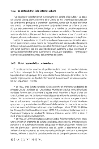 1.4.2. La sostenibilitat i els sistemes urbans
“La batalla per la sostenibilitat es guanyarà o es perdrà a les ciutats”, va declarar Maurice Strong, secretari general de la Cimera de Rio. Encara que les ciutats són
les contribuents principals al creixement econòmic, també són les que exerceixen
una pressió i un impacte més grans en el conjunt de sistemes de la Terra. La pressió que exerceixen no té únicament l’origen en el nombre de ciutadans que conté,
sinó també en el fet que les taxes de consum de recursos de la població urbana és
superior a la de la població rural. Amb la tendència explosiva actual d’urbanització
dispersa, el consum de recursos va en augment en la mateixa proporció explosiva.
La idea de sostenibilitat en els sistemes urbans s’assenta en dos aspectes sobretot: el manteniment, com a mínim, de l’organització del sistema urbà i la reducció
de la pressió que aquests exerceixen en els sistemes de suport. Podríem afirmar que
una ciutat es dirigeix cap a la sostenibilitat quan augmenta la seva informació organitzada (complexitat) sense augmentar la pressió, per explotació, i l’entropia per
sobre de la capacitat de càrrega dels sistemes de suport.

1.4.3. Ciutat i sostenibilitat: antecedents
El procés per trobar solucions als problemes de la ciutat i els que la ciutat crea
en l’entorn més ampli, és de llarg recorregut. Comprovem que les variables ambientals i després les pròpies de la sostenibilitat han estat motiu d’iniciatives de diferents organitzacions en l’àmbit internacional. A continuació s’esmenten potser
les més importants i recents:
• El 1987, onze ciutats europees es van convertir en membres fundadores del
projecte Ciutats Saludables de l’Organització Mundial de la Salut. Trenta-cinc ciutats
europees formen part actualment d’aquest ampli moviment a favor d’unes ciutats saludables per a les quals el principal objectiu és millorar les condicions de vida
urbana. Són especialment importants per al projecte de ciutats europees sostenibles els enfocaments i mètodes de gestió estratègics creats per Ciutats Saludables
que posen un gran èmfasi en la col·laboració de la societat, la creació de xarxes i en
una nova manera d’utilitzar indicadors i objectius (Draper i altres, 1993). WHO Global Strategy for Health and Environment (OMS, 93), estretament relacionat amb el
Programa 21 (vegeu més endavant), estableix poderosos vincles entre la salut, el
medi ambient i el desenvolupament.
• El 1990, el Centre de les Nacions Unides sobre Assentaments Humans (Habitat) va iniciar un programa de ciutats sostenibles amb l’objectiu principal de proporcionar a les autoritats municipals dels països en desenvolupament millors sistemes de planificació i gestió ambiental que els ajudin a determinar els temes
ambientals més importants, els instruments disponibles per solucionar aquests problemes, així com a assolir la participació de tots els que participen en actuacions
50

l

LA CIUTAT DIGITAL

 