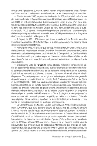 concertades i pràctiques (CNUAH, 1990). Aquest programa està destinat a fomentar l’intercanvi de coneixements entre les ciutats de les diferents regions mundials.
• El setembre de 1990, representants de més de 200 autoritats locals d’arreu
del món van fundar el Consell Internacional d’Iniciatives sobre el Medi Ambient Local (ICLEI) en el Congrés Mundial d’Administracions Locals a favor d’un futur sostenible patrocinat pel PNUMA i la Unió Internacional d’Administracions Locals, que
va tenir lloc a la seu de les Nacions Unides de Nova York. En ser una xarxa d’autoritats locals, l’ICLEI permet l’intercanvi d’experiències entre ciutats i difon exemples
de bones pràctiques ambientals arreu del món. L’ICLEI promou també el Programa
de Comunitats Models del Programa 21.
• A l’agost de 1991, 130 ciutats van firmar la declaració de Toronto sobre les
Ciutats del Món i el seu Medi Ambient per la qual es comprometien a elaborar plans
de desenvolupament sostenible.
• Al maig de 1992, 45 ciutats que participaven en el Fòrum Urbà Mundial, una
de les activitats relacionades amb la CNUMAD, firmaren el Compromís de Curitiba
en defensa del desenvolupament urbà sostenible. El Compromís de Curitiba ofereix
directrius d’actuació que poden seguir les diferents ciutats a l’hora d’elaborar els
seus plans d’actuació en favor del desenvolupament sostenible en col·laboració amb
els ciutadans.
• El programa Urbà de l’OCDE té com a objectiu millorar el coneixements sobre els ecosistemes de les zones urbanes, avaluar exemples de bon fer en la millora del medi ambient urbà i l’eficàcia de las polítiques integradores de les autoritats
locals i altres institucions públiques, privades o de voluntaris en els diversos nivells
de govern. D’aquest programa han sorgit una sèrie de principis i directrius generals
de política que és important tenir en compte. Amb Environmental Policies for Cities
in the 1990s (OCDE, 1990), que va demostrar el gran interès internacional pels problemes ambientals de les ciutats, es donaren algunes passes cap a l‘elaboració d’una sèrie de principis funcionals de gestió urbana ambientalment sostenible. El grup
de medi ambient de l’OCDE dedicat als assumptes urbans va aprovar un programa
de treball per al període 1994-95 referent a la Ciutat Ecològica. Aquest projecte s’ocupa sobretot del desenvolupament de polítiques i dels procediments. Entre els
seus objectius hi ha esclarir el significat de la sostenibilitat per a les ciutats, com
també els mètodes mitjançant els quals pot aconseguir-se.
• La Conferència de les Nacions Unides sobre el Medi Ambient i Desenvolupament (CNUMAD), que es va celebrar el juny de 1992 a Rio de Janeiro, va atraure
l’atenció mundial vers la necessitat de fomentar el desenvolupament sostenible a
escala mundial. La CE i tots els estats membres firmaren el Conveni Marc sobre el
Canvi Climàtic, en virtut del qual es comprometen a prendre mesures per mantenir
les emissions de diòxid de carboni i d’altres “gasos d’efecte hivernacle” en els nivells de 1990 per a l’any 2000, així com el Conveni de les Nacions Unides sobre la
Biodiversitat, que crea un marc de cooperació internacional per protegir les espècies mundials i els seus hàbitats. El juny de 1993 el Consell de Ministres Europeu va
aprovar una Decisió relativa a un mecanisme de control de les emissions comunitàIntroducció als principals conceptes

l 51

 