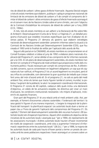 ries de diòxid de carboni i altres gasos d’efecte hivernacle. Aquesta Decisió exigeix
a tots els estats membres que elaborin, publiquin i apliquin programes nacionals de
limitació de les emissions de diòxid de carboni a fi de complir el compromís de limitar el diòxid de carboni i altres emissions de gasos d’efecte hivernacle aconseguit
en el conveni marc de les Nacions Unides sobre el canvi climàtic, així com l’objectiu
de la Comissió d’estabilitzar les emissions de diòxid de carboni per a l’any 2000
(CCE, 1994c).
A més, tots els estats membres es van adherir a la Declaració de Rio sobre Medi Ambient i Desenvolupament (Carta de la Terra) i a l’Agenda 21, un detallat programa d’actuació que estableix iniciatives específiques que han d’adoptar els diversos països. El Programa 21 demana als governs que elaborin estratègies
nacionals de desenvolupament sostenible i presentin informes sobre la situació a la
Comissió de les Nacions Unides pel Desenvolupament Sostenible (CDS), que fou
creada el 1993 amb la finalitat de vetllar per l’aplicació dels acords de Rio.
Seguint allò pactat en la CNUMAD, els estats membres es comprometeren en el
Consell Europeu celebrat a Lisboa el juny de 1992 a elaborar plans nacionals d’aplicació del Programa 21, sense oblidar el seu compromís de fer informes nacionals
per a la CDS. En els plans de desenvolupament sostenibles, els estats membres han
de tenir en compte el V Programa de medi ambient que proporciona molts dels instruments polítics i fiscals necessaris per complir els compromisos de Rio. A diferència dels convenis, que es converteixen en legalment obligatoris un cop que els signataris els han ratificat, el Programa 21 és un acord legalment no vinculant, però el
seu influx és considerable, com demostren la gran quantitat de treballs que s’estan
fent arreu del món d’acord amb ell. En el programa 21, no sols es parla del medi
ambient físic; entre els temes que tracta figuren també el comerç mundial, la pobresa, l’augment de la població, la salut i la cooperació i coordinació internacionals.
El Programa 21 consta de 40 capítols, cadascun dels quals inclou una declaració
d’objectius, un esbós de les actuacions exigides, les directrius per crear un marc
d’actuació, les condicions institucionals necessàries i els mitjans d’aplicació, incloent-hi els aspectes financers.
Gran part del Programa 21 té una relació amb el medi ambient urbà. Així, per
exemple, el foment d’economies urbanes sostenibles i l’ordenació del territori i la
seva gestió hi figuren d’una manera important, i s’exigeix la integració de la planificació del transport i la planificació espacial. Les autoritats locals duen a terme un
paper clau a l’hora de garantir l’aplicació dels compromisos del Programa 21. Els
capítols 7 (foment del desenvolupament sostenible dels recursos humans) i 28 (autoritats locals) són d’especial importància. Aquest últim estableix els objectius de les
iniciatives de les autoritats locals i assenyala que “per a 1994, els representants de
les associacions municipals i d’altres autoritats locals haurien d’haver incrementat
els nivells de cooperació i coordinació, amb vista a augmentar l’intercanvi d’informació i experiències entre les autoritats locals” (28.2c), i “per a 1996, la majoria de
les autoritats locals de cada país hauria d’haver portat a terme un procés de consultes amb les seves poblacions respectives i haver aconseguit un consens sobre un
52

l

LA CIUTAT DIGITAL

 