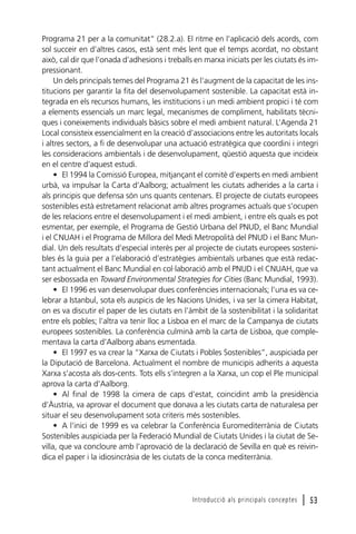 Programa 21 per a la comunitat“ (28.2.a). El ritme en l’aplicació dels acords, com
sol succeir en d’altres casos, està sent més lent que el temps acordat, no obstant
això, cal dir que l’onada d’adhesions i treballs en marxa iniciats per les ciutats és impressionant.
Un dels principals temes del Programa 21 és l’augment de la capacitat de les institucions per garantir la fita del desenvolupament sostenible. La capacitat està integrada en els recursos humans, les institucions i un medi ambient propici i té com
a elements essencials un marc legal, mecanismes de compliment, habilitats tècniques i coneixements individuals bàsics sobre el medi ambient natural. L’Agenda 21
Local consisteix essencialment en la creació d’associacions entre les autoritats locals
i altres sectors, a fi de desenvolupar una actuació estratègica que coordini i integri
les consideracions ambientals i de desenvolupament, qüestió aquesta que incideix
en el centre d’aquest estudi.
• El 1994 la Comissió Europea, mitjançant el comitè d’experts en medi ambient
urbà, va impulsar la Carta d’Aalborg; actualment les ciutats adherides a la carta i
als principis que defensa són uns quants centenars. El projecte de ciutats europees
sostenibles està estretament relacionat amb altres programes actuals que s’ocupen
de les relacions entre el desenvolupament i el medi ambient, i entre els quals es pot
esmentar, per exemple, el Programa de Gestió Urbana del PNUD, el Banc Mundial
i el CNUAH i el Programa de Millora del Medi Metropolità del PNUD i el Banc Mundial. Un dels resultats d’especial interès per al projecte de ciutats europees sostenibles és la guia per a l’elaboració d’estratègies ambientals urbanes que està redactant actualment el Banc Mundial en col·laboració amb el PNUD i el CNUAH, que va
ser esbossada en Toward Environmental Strategies for Cities (Banc Mundial, 1993).
• El 1996 es van desenvolupar dues conferències internacionals; l’una es va celebrar a Istanbul, sota els auspicis de les Nacions Unides, i va ser la cimera Habitat,
on es va discutir el paper de les ciutats en l’àmbit de la sostenibilitat i la solidaritat
entre els pobles; l’altra va tenir lloc a Lisboa en el marc de la Campanya de ciutats
europees sostenibles. La conferència culminà amb la carta de Lisboa, que complementava la carta d’Aalborg abans esmentada.
• El 1997 es va crear la “Xarxa de Ciutats i Pobles Sostenibles”, auspiciada per
la Diputació de Barcelona. Actualment el nombre de municipis adherits a aquesta
Xarxa s’acosta als dos-cents. Tots ells s’integren a la Xarxa, un cop el Ple municipal
aprova la carta d’Aalborg.
• Al final de 1998 la cimera de caps d’estat, coincidint amb la presidència
d’Àustria, va aprovar el document que donava a les ciutats carta de naturalesa per
situar el seu desenvolupament sota criteris més sostenibles.
• A l’inici de 1999 es va celebrar la Conferència Euromediterrània de Ciutats
Sostenibles auspiciada per la Federació Mundial de Ciutats Unides i la ciutat de Sevilla, que va concloure amb l’aprovació de la declaració de Sevilla en què es reivindica el paper i la idiosincràsia de les ciutats de la conca mediterrània.

Introducció als principals conceptes

l 53

 