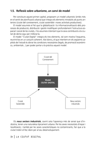 1.5. Reflexió sobre urbanisme, un canvi de model
Per concloure aquest primer capítol, proposem un model urbanístic (entès més
en el sentit de planificació urbana) que integra els elements introduïts als punts anteriors (ciutat del coneixement, ciutat sostenible i noves activitats productives).
El model assumeix el fet que la globalització i la informacionalització dels processos de producció, distribució i gestió modifiquen profundament l’estructura espacial i social de les ciutats, i ho assumeix intentant que la seva contribució a la ciutat de demà sigui per millorar-la.
El model “Ciutat Digital” integra els tres elements, tal com mostra l’esquema,
reunint-los en un conjunt coherent. Així doncs, el que intentem en els següents capítols de l’estudi és donar les condicions necessàries (legals, de promoció econòmica, ambientals...) per poder portar a la pràctica aquest model.

Ciutat del
Coneixement

Model
CIUTAT DIGITAL

Ciutat
Sostenible

Nous sectors
industrials

Els nous sectors industrials, sovint sota l’aparença més de servei que d’indústria, tenen una naturalesa típicament urbana. Per les seves necessitats d’espai i
localització, i també per les seves característiques no contaminants, fan que a la
ciutat trobin el lloc idoni per al seu desenvolupament.
54

l

LA CIUTAT DIGITAL

 