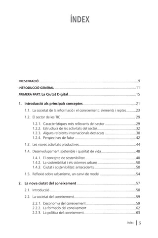 ÍNDEX

PRESENTACIÓ ......................................................................................................9
INTRODUCCIÓ GENERAL ....................................................................................11
PRIMERA PART. La Ciutat Digital......................................................................15

1. Introducció als principals conceptes.......................................................21
1.1. La societat de la informació i el coneixement: elements i reptes ..........23
1.2. El sector de les TIC............................................................................. 29
1.2.1.
1.2.2.
1.2.3.
1.2.4.

Característiques més rellevants del sector ................................29
Estructura de les activitats del sector........................................32
Alguns referents internacionals destacats ................................38
Perspectives de futur ...............................................................42

1.3. Les noves activitats productives...........................................................44
1.4. Desenvolupament sostenible i qualitat de vida....................................48
1.4.1. El concepte de sostenibilitat.....................................................48
1.4.2. La sostenibilitat i els sistemes urbans .......................................50
1.4.3. Ciutat i sostenibilitat: antecedents ...........................................50
1.5. Reflexió sobre urbanisme, un canvi de model .....................................54
2. La nova ciutat del coneixement .............................................................57
2.1. Introducció .........................................................................................58
2.2. La societat del coneixement................................................................59
2.2.1. L’economia del coneixement....................................................59
2.2.2. La formació del coneixement...................................................62
2.2.3. La política del coneixement......................................................63
Índex

l5

 