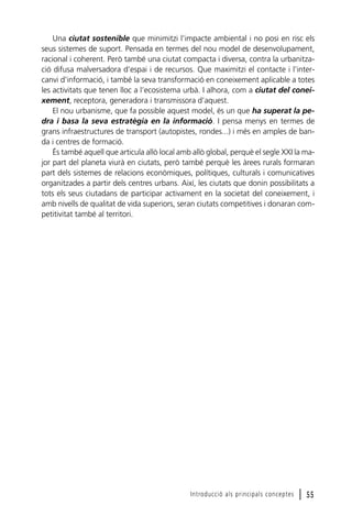 Una ciutat sostenible que minimitzi l’impacte ambiental i no posi en risc els
seus sistemes de suport. Pensada en termes del nou model de desenvolupament,
racional i coherent. Però també una ciutat compacta i diversa, contra la urbanització difusa malversadora d’espai i de recursos. Que maximitzi el contacte i l’intercanvi d’informació, i també la seva transformació en coneixement aplicable a totes
les activitats que tenen lloc a l’ecosistema urbà. I alhora, com a ciutat del coneixement, receptora, generadora i transmissora d’aquest.
El nou urbanisme, que fa possible aquest model, és un que ha superat la pedra i basa la seva estratègia en la informació. I pensa menys en termes de
grans infraestructures de transport (autopistes, rondes...) i més en amples de banda i centres de formació.
És també aquell que articula allò local amb allò global, perquè el segle XXI la major part del planeta viurà en ciutats, però també perquè les àrees rurals formaran
part dels sistemes de relacions econòmiques, polítiques, culturals i comunicatives
organitzades a partir dels centres urbans. Així, les ciutats que donin possibilitats a
tots els seus ciutadans de participar activament en la societat del coneixement, i
amb nivells de qualitat de vida superiors, seran ciutats competitives i donaran competitivitat també al territori.

Introducció als principals conceptes

l 55

 