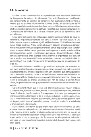 2.1. Introducció
El saber i la seva transmissió han estat presents en totes les cultures de la història. L’economia, la societat i les ideologies s’han vist influenciades i modificades
pels coneixements. Els sistemes de pensament han evolucionat, tard o d’hora, a
mesura que nous sabers informaven les cultures. De fet, en les clàssiques definicions antropològiques de la paraula cultura, sempre hi havia un espai reservat per
a la transmissió de coneixements, aptituds i habilitats que explicava algunes de les
característiques definidores de la societat i la seva capacitat de reproducció a través del temps.
Sense sortir del nostre món més proper, sabem que l’acumulació de nous coneixements, en part factible gràcies a un canvi d’actituds i de valors socials, és una
de les bases de la gran eclosió que significa el Renaixement i l’inici del que hem anomenat època moderna. Al seu temps, els guanys adquirits amb els nous coneixements impulsaren l’evolució del pensament i els canvis de paradigma que transformaren el conjunt de la societat. Igualment, en l’origen de la revolució industrial i de
les transformacions socials i econòmiques que suposà –de què som hereus–, hi trobem una combinació entre avanços tècnics i formes d’organització que donaren
com a resultat una nova relació entre les habilitats manuals (techne) i el saber organitzat (logy), que produí l’actual noció de tecnologia, base de les professions del
segle XIX.
En l’actualitat hi ha una coincidència generalitzada a acceptar que novament estem vivint una fase històrica marcada per uns canvis profunds que esdevenen radicals atesa la rapidesa amb què es produeixen. Són situacions que, com ja passà durant la revolució industrial, costen d’entendre i creen incertesa en la societat. La
sensació que el futur és obert genera inseguretat i també esperances, i d’aquí provenen la construcció de grans il·lusions que ens han de conduir a un món feliç i,
també, les pessimistes visions que profetitzen l’esfondrament sense remissió de la
societat.
Col·lectivament intuïm que el futur serà diferent del que ens havíem imaginat
fa unes dècades, tot i que no sabem, encara, ni com acabarà ni quin serà, realment,
l’abast final de les transformacions. Ens preguntem si el canvi que protagonitzem
tindrà una magnitud semblant al de la revolució industrial i si, com aquest, implicarà la redefinició de les relacions econòmiques, polítiques i socials que hem heretat. Aquest mateix futur se’ns està fent present i introdueix en el món actual el dubte d’on realment estem situats.
L’única certesa que tenim és que estem instal·lats en una dinàmica de canvi
accelerat i que res del que ha succeït amb anterioritat no sembla que ens serveixi. La rapidesa amb la qual es produeixen els esdeveniments ens col·loca en un
món on el moviment no condueix enlloc que no sigui més moviment. Sabem que
estem sortint d’una societat que s’ha fonamentat en el capitalisme industrial i
anem cap un nou tipus d’organització de la societat de la qual intuïm alguns dels
pilars bàsics.
58

l

LA CIUTAT DIGITAL

 