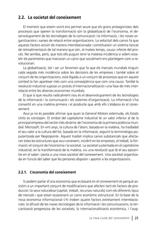2.2. La societat del coneixement
El moment que estem vivint ens permet veure que els grans protagonistes dels
processos que operen la transformació són la globalització de l’economia, el desenvolupament de les tecnologies de la comunicació i la informació, i les noves organitzacions i xarxes de relació entre organitzacions. La velocitat dels canvis fa que
aquests factors actuïn de manera interrelacionada i constitueixin un sistema tancat
de retroalimentació de tal manera que són, al mateix temps, causa i efecte del procés. No sembla, però, que tots ells puguin tenir la mateixa incidència si volem establir els paràmetres que marcaran un canvi que socialment ens plantegem com a revolucionari.
La globalització, tot i ser un fenomen que fa que els mercats mundials tinguin
cada vegada més incidència sobre les decisions de les empreses i també sobre el
conjunt de les organitzacions, està lligada a un conjunt de processos que en aquest
context la fan aparèixer més com una conseqüència que com una causa. També la
revolució industrial suposà un procés d’internacionalització i una fase de més interrelació entre les diverses economies mundials.
El que sí que resulta radicalment nou és el desenvolupament de les tecnologies
de la informació i la comunicació i els sistemes d’organització. La informació s’ha
convertit en una matèria primera i el producte que amb ells s’elabora és el coneixement.
Avui ja no és possible afirmar que quan la General Motors esternuda, els Estats
Units es constipen. El símbol del capitalisme industrial té un valor inferior al de la
principal empresa del sector més dinàmic de l’economia de la primera potència mundial: Microsoft. En vint anys, la cultura de l’àtom, basada en la matèria, ha traslladat
el seu valor a la cultura del bit, basada en la informació, seguint la terminologia popularitzada per Negroponte. Aquest trasllat implica canvis substancials que afectaran totes les estructures que avui coneixem, incidint en les empreses, el treball, la formació i el conjunt de l’economia i la societat. La societat sustentada en el capitalisme
industrial, en la transformació de la matèria, viu una revolució que té el seu epicentre en el saber i porta a una nova societat del coneixement. Una societat organitzada en funció del saber que les persones disposin i aportin a les organitzacions.

2.2.1. L’economia del coneixement
Si podem parlar d’una economia que es basarà en el coneixement és perquè assistim a un important conjunt de modificacions que afecten tant els factors de producció i la seva naturalesa (capital, treball, recursos naturals) com els diferents tipus
de mercats i que estan ocasionant un canvi econòmic estructural. En la base de la
nova economia informacional s’hi troben quatre factors estretament interrelacionats: la difusió de les noves tecnologies de la informació i les comunicacions; la terciarització progressiva de les societats; la internacionalització econòmica, i l’augLa nova ciutat del coneixement

l 59

 