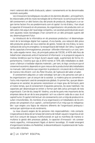 ment i extensió dels nivells d’educació, sabers i coneixements en les denominades
societats avançades.
Les innovacions tecnològiques viscudes en les darreres dècades i, principalment,
les relacionades amb les noves tecnologies de la informació i la comunicació han fet
del coneixement un dels factors clau del procés de producció, desplaçant a un segon terme factors fins ara predominants com el capital i la mà d’obra, i han situat
la capacitat d’innovació en els processos, les organitzacions i els productes com un
dels valors més segurs de l’avantatge competitiu. Les societats postindustrials veuen
com aquestes noves tecnologies s’han convertit en un dels principals suports del
seu desenvolupament futur.
La introducció de la informàtica en els processos productius i el desenvolupament de la tecnologia digital han suposat, d’una banda, una reducció dels preus
dels productes gràcies als nous sistemes de gestió, l’estalvi de mà d’obra, la racionalització de consums energètics i la reorganització del treball. De l’altra, l’augment
de les capacitats d’emmagatzemar, processar i difondre informació a un cost, també, cada vegada menor. Avui, als principals països de l’OCDE, el 45% dels llocs de
treball estan relacionats amb el tractament d’informació i si la proporció segueix la
mateixa tendència que ha tingut durant aquest segle, augmentarà de forma importantíssima. S’estima que cap al 2010 només el 10% dels treballadors es dedicaran a fabricar o traslladar objectes materials i, per tant, és lògic concloure que el
creixement econòmic dependrà en gran mesura de la productivitat dels treballadors
no manuals i dels sistemes que organitzin la producció i circulació de la informació
de manera més eficient: com diu Peter Drucker, de l’aplicació del saber al saber.
El coneixement adquireix un valor estratègic tant per a les persones com per a
les organitzacions i per al conjunt de la societat. La matèria grisa es converteix en
l’actiu més important i això té conseqüències globals. En primer lloc, que per desenvolupar-se en societat, les persones necessitaran un major grau de formació, però
al mateix temps, que el coneixement d’aquestes persones, les seves habilitats i les
capacitats per desenvolupar-se entren a formar part dels actius principals de tota
organització. Com bé diu Josep M. Viedma, una de les parts més importants de les
empreses deixa de ser de la seva propietat i se’n va a dormir cada dia a casa: és el
capital humà. El capital intel·lectual i els coneixements com a mitja de producció resulten intransferibles. Els membres d’una organització o el treballadors de les empreses són propietaris d’un capital i, col·lectivament d’un mitja que és indispensable i que exigeix una lògica de relacions diferents de l’organització jeràrquica i
vertical per optimitzar-ne els rendiments.
La nova situació exigeix de les persones més responsabilitats i més contacte.
L’especialització deixa de ser la base del sistema de treball i aquest s’organitza al voltant d’un conjunt de tasques multifuncionals en què es manifesta de manera simultània la gestió dels processos globals, la capacitat d’innovació i els coneixements específics, intrínsecament lligats al domini tecnològic. El model emergent
d’organització tendeix a la flexibilitat, la descentralització i la potenciació de l’autonomia dels individus.
60

l

LA CIUTAT DIGITAL

 